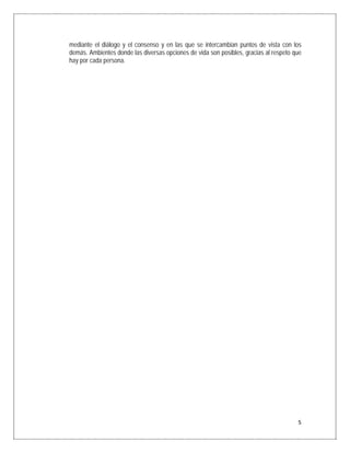 mediante el diálogo y el consenso y en las que se intercambian puntos de vista con los
    demás. Ambientes donde las diversas opciones de vida son posibles, gracias al respeto que
    hay por cada persona.




                                                                                           5
 