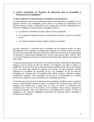 3. ¿Cómo construimos un Proyecto de Educación para la Sexualidad y
   Construcción de Ciudadanía?
3.1 Hilos conductores en educación para la sexualidad: la nueva propuesta
Los hilos conductores son los ejes temáticos que guían la educación para la sexualidad. Son una
propuesta sistémica, cuya complejidad y riqueza radica en su conjunto. Se fundamentan en los
derechos humanos sexuales y reproductivos y son un apoyo para el diseño e implantación de los
Proyectos Pedagógicos en Educación para la Sexualidad, a partir de:

    •   Las funciones: comunicativa-relacional, erótica, afectiva y reproductiva.

    •   Los componentes: identidad de género, comportamientos culturales de género y orientación
        sexual.

    •   Los contextos: individual, de pareja, familiar y social de la sexualidad.


Los hilos conductores en educación para la sexualidad son una propuesta abierta. Se nutren
primordialmente de los estándares en competencias ciudadanas y en ciencias naturales y sociales,
de las directivas ministeriales del Proyecto Nacional en Educación Sexual y de los ejes del Proyecto
en Educación en Salud Sexual y Reproductiva de Jóvenes y para Jóvenes (MEN - UNFPA, 2001),
así como del Programa de Acción de la Conferencia internacional sobre Población y Desarrollo de El
Cairo (1994).
Se diseñaron para que guíen la interacción con los espacios formales e informales de aprendizaje y
dialoguen con los currículos, los mitos, las actitudes y los imaginarios, para lograr su análisis y re
significación. Son los que hacen que la educación para la sexualidad sea transversal, como lo indica
la ley, y, por tanto, logre impactar los espacios y las personas. Los hilos conductores, además,
condensan las necesidades de aprendizaje de las y los estudiantes, ya que los Proyectos
Pedagógicos de Educación para la Sexualidad deben abordar temáticas, contenidos y algunos
conocimientos específicos. Estos aprendizajes son los que al ser interiorizados en su conjunto
permiten a los estudiantes vivir una sexualidad sana, responsable y placentera.
De tal forma, para cada uno de los componentes de la sexualidad: identidad de género, orientación
sexual y comportamientos culturales de género, se definieron hilos conductores que resumen los
principales ejes temáticos que se deben tener en cuenta. Así mismo, se establecieron hilos
conductores para cada una de las funciones de la sexualidad: erótica, afectiva, reproductiva y
comunicativa-relacional. Todos estos elementos de la sexualidad (véase el gráfico 1) deben ser
trabajados en los Proyectos Pedagógicos transversales de Educación para la Sexualidad y
Construcción de Ciudadanía.




                                                                                                    6
 