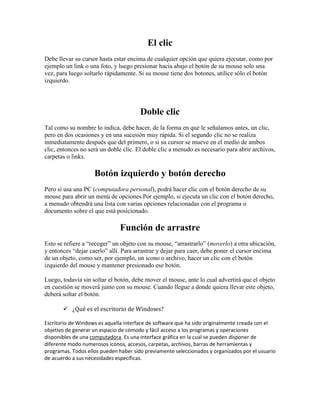 El clic
Debe llevar su cursor hasta estar encima de cualquier opción que quiera ejecutar, como por
ejemplo un link o una foto, y luego presionar hacia abajo el botón de su mouse solo una
vez, para luego soltarlo rápidamente. Si su mouse tiene dos botones, utilice sólo el botón
izquierdo.




                                       Doble clic
Tal como su nombre lo indica, debe hacer, de la forma en que le señalamos antes, un clic,
pero en dos ocasiones y en una sucesión muy rápida. Si el segundo clic no se realiza
inmediatamente después que del primero, o si su cursor se mueve en el medio de ambos
clic, entonces no será un doble clic. El doble clic a menudo es necesario para abrir archivos,
carpetas o links.

                    Botón izquierdo y botón derecho
Pero si usa una PC (computadora personal), podrá hacer clic con el botón derecho de su
mouse para abrir un menú de opciones.Por ejemplo, si ejecuta un clic con el botón derecho,
a menudo obtendrá una lista con varias opciones relacionadas con el programa o
documento sobre el que está posicionado.

                               Función de arrastre
Esto se refiere a “recoger” un objeto con su mouse, “arrastrarlo” (moverlo) a otra ubicación,
y entonces “dejar caerlo” allí. Para arrastrar y dejar para caer, debe poner el cursor encima
de un objeto, como ser, por ejemplo, un icono o archivo, hacer un clic con el botón
izquierdo del mouse y mantener presionado ese botón.

Luego, todavía sin soltar el botón, debe mover el mouse, ante lo cual advertirá que el objeto
en cuestión se moverá junto con su mouse. Cuando llegue a donde quiera llevar este objeto,
deberá soltar el botón.

        ¿Qué es el escritorio de Windows?

Escritorio de Windows es aquella interface de software que ha sido originalmente creada con el
objetivo de generar un espacio de cómodo y fácil acceso a los programas y operaciones
disponibles de una computadora. Es una interface gráfica en la cual se pueden disponer de
diferente modo numerosos íconos, accesos, carpetas, archivos, barras de herramientas y
programas. Todos ellos pueden haber sido previamente seleccionados y organizados por el usuario
de acuerdo a sus necesidades específicas.
 
