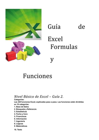 Guía                              de
                                     Excel
                                      Formulas
                                        y

            Funciones

Nivel Básico de Excel – Guía 2.
Categorías:
Las 329 funciones Excel, explicadas paso a paso. Las funciones están divididas
en 10 categorías:
1. Base de Datos
2. Búsqueda y Referencia
3. Estadísticas
4. Fecha y hora
5. Financieras
6. Información
7. Ingeniería
8. Lógicas
9. Matemáticas
10. Texto
 