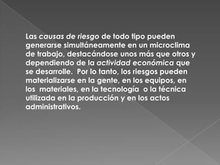 Las causas de riesgo de todo tipo pueden
generarse simultáneamente en un microclima
de trabajo, destacándose unos más que otros y
dependiendo de la actividad económica que
se desarrolle. Por lo tanto, los riesgos pueden
materializarse en la gente, en los equipos, en
los materiales, en la tecnología o la técnica
utilizada en la producción y en los actos
administrativos.
 