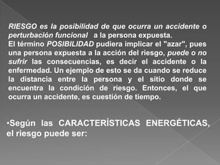 RIESGO es la posibilidad de que ocurra un accidente o
perturbación funcional a la persona expuesta.
El término POSIBILIDAD pudiera implicar el "azar", pues
una persona expuesta a la acción del riesgo, puede o no
sufrir las consecuencias, es decir el accidente o la
enfermedad. Un ejemplo de esto se da cuando se reduce
la distancia entre la persona y el sitio donde se
encuentra la condición de riesgo. Entonces, el que
ocurra un accidente, es cuestión de tiempo.


•Según las CARACTERÍSTICAS ENERGÉTICAS,
el riesgo puede ser:
 