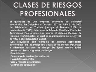 El quehacer de una empresa determina su actividad
económica. En Colombia el Decreto 1607 de Julio 31 de 2002
del Ministerio del Trabajo (deroga el Decreto 2100 de
noviembre de 1995), determina la Tabla de Clasificación de las
Actividades Económicas que asume el sistema General de
Riesgos Profesionales, el cual es reglamentario de la Ley 100
de 1993 sobre Seguridad Social.
•Los siguientes son ejemplos de algunas actividades
económicas, en las cuales los trabajadores se ven expuestos
a diferentes factores de riesgo. De igual manera todas
presentan diversos grados de riesgo.
•Fundiciones
•Envasado de sustancias químicas
•Hospitales generales
•Cría y manejo de animales
•Centros de educación
 