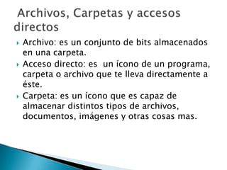  Archivo: es un conjunto de bits almacenados
en una carpeta.
 Acceso directo: es un ícono de un programa,
carpeta o archivo que te lleva directamente a
éste.
 Carpeta: es un ícono que es capaz de
almacenar distintos tipos de archivos,
documentos, imágenes y otras cosas mas.
 