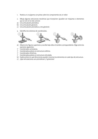 1. Realiza un crucigrama con pistas sobre los componentes de un robot
2. Dibuja algunas estructuras mecánicas que incorporen: (pueden ser maquinas o elementos
que se ven en la vida común)
a) Una articulación prismática
b) Una articulación giratoria
c) Una articulación prismática y otra giratoria
3. Identifica los sistemas de coordenadas.
a) Observa las figuras superiores y escribe bajo ellas el nombre correspondiente. Elige entre las
opciones siguientes:
 Coordenadas cartesianas.
 Coordenadas polares en estructura esférica.
 Coordenadas cilíndricas.
 Coordenadas polares en estructura articulada.
b) Explica ahora en qué direcciones pueden moverse los elementos en cada tipo de estructura.
c) ¿Qué articulaciones son prismáticas? ¿Y giratorias?
 