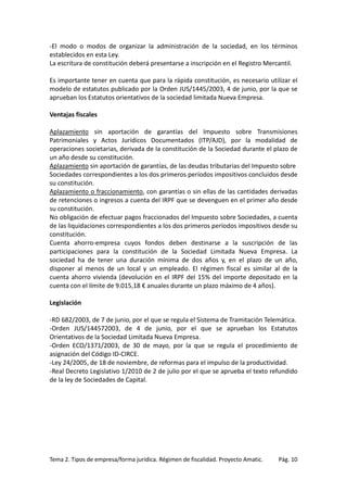 -El modo o modos de organizar la administración de la sociedad, en los términos
establecidos en esta Ley.
La escritura de constitución deberá presentarse a inscripción en el Registro Mercantil.
Es importante tener en cuenta que para la rápida constitución, es necesario utilizar el
modelo de estatutos publicado por la Orden JUS/1445/2003, 4 de junio, por la que se
aprueban los Estatutos orientativos de la sociedad limitada Nueva Empresa.
Ventajas fiscales
Aplazamiento sin aportación de garantías del Impuesto sobre Transmisiones
Patrimoniales y Actos Jurídicos Documentados (ITP/AJD), por la modalidad de
operaciones societarias, derivada de la constitución de la Sociedad durante el plazo de
un año desde su constitución.
Aplazamiento sin aportación de garantías, de las deudas tributarias del Impuesto sobre
Sociedades correspondientes a los dos primeros períodos impositivos concluidos desde
su constitución.
Aplazamiento o fraccionamiento, con garantías o sin ellas de las cantidades derivadas
de retenciones o ingresos a cuenta del IRPF que se devenguen en el primer año desde
su constitución.
No obligación de efectuar pagos fraccionados del Impuesto sobre Sociedades, a cuenta
de las liquidaciones correspondientes a los dos primeros períodos impositivos desde su
constitución.
Cuenta ahorro-empresa cuyos fondos deben destinarse a la suscripción de las
participaciones para la constitución de la Sociedad Limitada Nueva Empresa. La
sociedad ha de tener una duración mínima de dos años y, en el plazo de un año,
disponer al menos de un local y un empleado. El régimen fiscal es similar al de la
cuenta ahorro vivienda (devolución en el IRPF del 15% del importe depositado en la
cuenta con el límite de 9.015,18 € anuales durante un plazo máximo de 4 años).
Legislación
-RD 682/2003, de 7 de junio, por el que se regula el Sistema de Tramitación Telemática.
-Orden JUS/144572003, de 4 de junio, por el que se aprueban los Estatutos
Orientativos de la Sociedad Limitada Nueva Empresa.
-Orden ECO/1371/2003, de 30 de mayo, por la que se regula el procedimiento de
asignación del Código ID-CIRCE.
-Ley 24/2005, de 18 de noviembre, de reformas para el impulso de la productividad.
-Real Decreto Legislativo 1/2010 de 2 de julio por el que se aprueba el texto refundido
de la ley de Sociedades de Capital.

Tema 2. Tipos de empresa/forma jurídica. Régimen de fiscalidad. Proyecto Amatic.

Pág. 10

 