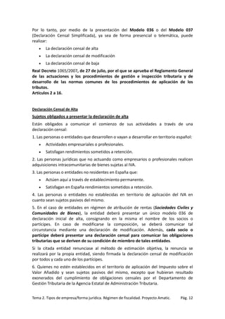 Por lo tanto, por medio de la presentación del Modelo 036 o del Modelo 037
(Declaración Censal Simplificada), ya sea de forma presencial o telemática, puede
realizar:
•

La declaración censal de alta

•

La declaración censal de modificación

•

La declaración censal de baja

Real Decreto 1065/2007, de 27 de julio, por el que se aprueba el Reglamento General
de las actuaciones y los procedimientos de gestión e inspección tributaria y de
desarrollo de las normas comunes de los procedimientos de aplicación de los
tributos.
Artículos 2 a 16.

Declaración Censal de Alta

Sujetos obligados a presentar la declaración de alta
Están obligados a comunicar el comienzo de sus actividades a través de una
declaración censal:
1. Las personas o entidades que desarrollen o vayan a desarrollar en territorio español:
•

Actividades empresariales o profesionales.

•

Satisfagan rendimientos sometidos a retención.

2. Las personas jurídicas que no actuando como empresarios o profesionales realicen
adquisiciones intracomunitarias de bienes sujetas al IVA.
3. Las personas o entidades no residentes en España que:
•

Actúen aquí a través de establecimiento permanente.

•

Satisfagan en España rendimientos sometidos a retención.

4. Las personas o entidades no establecidas en territorio de aplicación del IVA en
cuanto sean sujetos pasivos del mismo.
5. En el caso de entidades en régimen de atribución de rentas (Sociedades Civiles y
Comunidades de Bienes), la entidad deberá presentar un único modelo 036 de
declaración inicial de alta, consignando en la misma el nombre de los socios o
partícipes. En caso de modificarse la composición, se deberá comunicar tal
circunstancia mediante una declaración de modificación. Además, cada socio o
partícipe deberá presentar una declaración censal para comunicar las obligaciones
tributarias que se deriven de su condición de miembro de tales entidades.
Si la citada entidad renunciase al método de estimación objetiva, la renuncia se
realizará por la propia entidad, siendo firmada la declaración censal de modificación
por todos y cada uno de los partícipes.
6. Quienes no estén establecidos en el territorio de aplicación del Impuesto sobre el
Valor Añadido y sean sujetos pasivos del mismo, excepto que hubieran resultado
exonerados del cumplimiento de obligaciones censales por el Departamento de
Gestión Tributaria de la Agencia Estatal de Administración Tributaria.
Tema 2. Tipos de empresa/forma jurídica. Régimen de fiscalidad. Proyecto Amatic.

Pág. 12

 