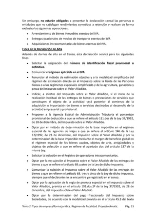 Sin embargo, no estarán obligadas a presentar la declaración censal las personas o
entidades que no satisfagan rendimientos sometidos a retención y realicen de forma
exclusiva las siguientes operaciones:
•

Arrendamiento de bienes inmuebles exentos del IVA.

•

Entregas ocasionales de medios de transporte exentas del IVA

•

Adquisiciones intracomunitarias de bienes exentas del IVA.

Fines de la Declaración de Alta
Además de darnos de alta en el Censo, esta declaración servirá para los siguientes
fines:
•

Solicitar la asignación del número de identificación fiscal provisional o
definitivo.

•

Comunicar el régimen aplicable en el IVA.

•

Renunciar al método de estimación objetiva y a la modalidad simplificada del
régimen de estimación directa en el Impuesto sobre la Renta de las Personas
Físicas o a los regímenes especiales simplificado y de la agricultura, ganadería y
pesca del Impuesto sobre el Valor Añadido.

•

Indicar, a efectos del Impuesto sobre el Valor Añadido, si el inicio de la
realización habitual de las entregas de bienes o prestaciones de servicios que
constituyen el objeto de la actividad será posterior al comienzo de la
adquisición o importación de bienes o servicios destinados al desarrollo de la
actividad empresarial o profesional.

•

Proponer a la Agencia Estatal de Administración Tributaria el porcentaje
provisional de deducción a que se refiere el artículo 111.dos de la Ley 37/1992,
de 28 de diciembre, del Impuesto sobre el Valor Añadido.

•

Optar por el método de determinación de la base imponible en el régimen
especial de las agencias de viajes a que se refiere el artículo 146 de la Ley
37/1992, de 28 de diciembre, del Impuesto sobre el Valor Añadido y por la
determinación de la base imponible mediante el margen de beneficio global en
el régimen especial de los bienes usados, objetos de arte, antigüedades y
objetos de colección a que se refiere el apartado dos del artículo 137 de la
misma Ley.

•

Solicitar la inclusión en el Registro de operadores intracomunitarios.

•

Optar por la no sujeción al Impuesto sobre el Valor Añadido de las entregas de
bienes a que se refiere el artículo 68.cuatro de la Ley de dicho impuesto.

•

Comunicar la sujeción al Impuesto sobre el Valor Añadido de las entregas de
bienes a que se refieren el artículo 68. tres y cinco de la Ley de dicho impuesto,
siempre que el declarante no se encuentre ya registrado en el censo.

•

Optar por la aplicación de la regla de prorrata especial en el Impuesto sobre el
Valor Añadido, prevista en el artículo 103.dos.1º de la Ley 37/1992, de 28 de
diciembre, del Impuesto sobre el Valor Añadido.

•

Optar por la determinación del pago fraccionado del Impuesto sobre
Sociedades, de acuerdo con la modalidad prevista en el artículo 45.3 del texto

Tema 2. Tipos de empresa/forma jurídica. Régimen de fiscalidad. Proyecto Amatic.

Pág. 13

 