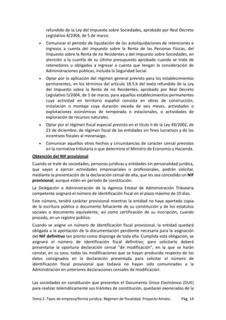 refundido de la Ley del Impuesto sobre Sociedades, aprobado por Real Decreto
Legislativo 4/2004, de 5 de marzo.
•

Comunicar el periodo de liquidación de las autoliquidaciones de retenciones e
ingresos a cuenta del Impuesto sobre la Renta de las Personas Físicas, del
Impuesto sobre la Renta de no Residentes y del Impuesto sobre Sociedades, en
atención a la cuantía de su último presupuesto aprobado cuando se trate de
retenedores u obligados a ingresar a cuenta que tengan la consideración de
Administraciones públicas, incluida la Seguridad Social.

•

Optar por la aplicación del régimen general previsto para los establecimientos
permanentes, en los términos del artículo 18.5.b del texto refundido de la Ley
del Impuesto sobre la Renta de no Residentes, aprobado por Real Decreto
Legislativo 5/2004, de 5 de marzo, para aquellos establecimientos permanentes
cuya actividad en territorio español consista en obras de construcción,
instalación o montaje cuya duración exceda de seis meses, actividades o
explotaciones económicas de temporada o estacionales, o actividades de
exploración de recursos naturales.

•

Optar por el régimen fiscal especial previsto en el título II de la Ley 49/2002, de
23 de diciembre, de régimen fiscal de las entidades sin fines lucrativos y de los
incentivos fiscales al mecenazgo.

•

Comunicar aquellos otros hechos y circunstancias de carácter censal previstos
en la normativa tributaria o que determine el Ministro de Economía y Hacienda.

Obtención del NIF provisional
Cuando se trate de sociedades, personas jurídicas y entidades sin personalidad jurídica,
que vayan a ejercer actividades empresariales o profesionales, podrán solicitar,
mediante la presentación de la declaración censal de alta, que les sea concedido un NIF
provisional, aunque estén en período de constitución.
La Delegación o Administración de la Agencia Estatal de Administración Tributaria
competente asignará el número de identificación fiscal en el plazo máximo de 10 días.
Este número, tendrá carácter provisional mientras la entidad no haya aportado copia
de la escritura pública o documento fehaciente de su constitución y de los estatutos
sociales o documento equivalente, así como certificación de su inscripción, cuando
proceda, en un registro público.
Cuando se asigne un número de identificación fiscal provisional, la entidad quedará
obligada a la aportación de la documentación pendiente necesaria para la asignación
del NIF definitivo tan pronto como disponga de toda ella. Cumplida esta obligación, se
asignará el número de identificación fiscal definitivo; para solicitarlo deberá
presentarse la oportuna declaración censal "de modificación", en la que se harán
constar, en su caso, todas las modificaciones que se hayan producido respecto de los
datos consignados en la declaración presentada para solicitar el número de
identificación fiscal provisional que todavía no hayan sido comunicados a la
Administración en anteriores declaraciones censales de modificación.
Las sociedades en constitución que presenten el Documento Único Electrónico (DUE)
para realizar telemáticamente sus trámites de constitución, quedarán exoneradas de la
Tema 2. Tipos de empresa/forma jurídica. Régimen de fiscalidad. Proyecto Amatic.

Pág. 14

 