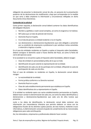 obligación de presentar la declaración censal de alta, sin perjuicio de la presentación
posterior de las declaraciones de modificación y baja que correspondan en la medida
en que varíe o deba ampliarse la información y circunstancias reflejadas en dicho
Documento Único Electrónico.
Contenido de la solicitud
Como primer requisito, la declaración censal deberá contener los datos identificativos
del obligado tributario:
•

Nombre y apellidos o razón social completa, así como el anagrama si lo hubiese.

•

NIF (salvo que se trate de petición del mismo).

•

Domicilio fiscal en España.

•

Si se trata de persona o entidad residente o no en España.

•

Las declaraciones o declaraciones-liquidaciones que está obligado a presentar
por su condición de empresario o profesional o por satisfacer rentas sometidas
a retención o ingreso a cuenta.

En el caso de entidades residentes en España y sujetas al Impuesto sobre Sociedades,
deberá consignar el domicilio social si fuese distinto del fiscal, así como la fecha de
cierre del ejercicio social.
Si la sociedad no se encuentra sujeta al Impuesto sobre Sociedades, deberá recoger:
•

Clase de entidad sin personalidad jurídica de la que se trate.

•

Identificación de quien ostente la representación de la entidad.

•

Identificación de cada uno de los partícipes de la entidad, reflejando la cuota de
participación de cada uno de ellos.

Para el caso de entidades no residentes en España, la declaración censal deberá
recoger:
•

La nacionalidad de la entidad.

•

Forma jurídica conforme a su Derecho nacional.

•

Domicilio fiscal en su país.

•

Clase de cada establecimiento permanente que establezca en España.

•

Datos identificativos de su representante en España.

Si la entidad no residente opera con varios establecimientos permanentes en España,
deberá hacer constar la denominación de cada uno, así como los datos identificativos y
declaraciones y declaraciones-liquidaciones que cada uno de ellos tuviese que
presentar.
Junto a los datos de identificación, la declaración censal debe contener otra
información con trascendencia tributaria que permita elaborar un censo con las
obligaciones fiscales de los distintos sujetos pasivos; de esta manera, mediante cruces
informáticos, la Administración conocerá el grado de cumplimiento de las mencionadas
obligaciones para cada contribuyente.
Así, los retenedores, empresarios y profesionales deberán hacer constar:

Tema 2. Tipos de empresa/forma jurídica. Régimen de fiscalidad. Proyecto Amatic.

Pág. 15

 