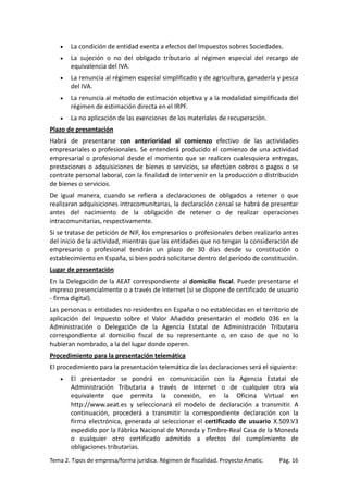 •

La condición de entidad exenta a efectos del Impuestos sobres Sociedades.

•

La sujeción o no del obligado tributario al régimen especial del recargo de
equivalencia del IVA.

•

La renuncia al régimen especial simplificado y de agricultura, ganadería y pesca
del IVA.

•

La renuncia al método de estimación objetiva y a la modalidad simplificada del
régimen de estimación directa en el IRPF.

•

La no aplicación de las exenciones de los materiales de recuperación.

Plazo de presentación
Habrá de presentarse con anterioridad al comienzo efectivo de las actividades
empresariales o profesionales. Se entenderá producido el comienzo de una actividad
empresarial o profesional desde el momento que se realicen cualesquiera entregas,
prestaciones o adquisiciones de bienes o servicios, se efectúen cobros o pagos o se
contrate personal laboral, con la finalidad de intervenir en la producción o distribución
de bienes o servicios.
De igual manera, cuando se refiera a declaraciones de obligados a retener o que
realizaran adquisiciones intracomunitarias, la declaración censal se habrá de presentar
antes del nacimiento de la obligación de retener o de realizar operaciones
intracomunitarias, respectivamente.
Si se tratase de petición de NIF, los empresarios o profesionales deben realizarlo antes
del inicio de la actividad, mientras que las entidades que no tengan la consideración de
empresario o profesional tendrán un plazo de 30 días desde su constitución o
establecimiento en España, si bien podrá solicitarse dentro del período de constitución.
Lugar de presentación
En la Delegación de la AEAT correspondiente al domicilio fiscal. Puede presentarse el
impreso presencialmente o a través de Internet (si se dispone de certificado de usuario
- firma digital).
Las personas o entidades no residentes en España o no establecidas en el territorio de
aplicación del Impuesto sobre el Valor Añadido presentarán el modelo 036 en la
Administración o Delegación de la Agencia Estatal de Administración Tributaria
correspondiente al domicilio fiscal de su representante o, en caso de que no lo
hubieran nombrado, a la del lugar donde operen.
Procedimiento para la presentación telemática
El procedimiento para la presentación telemática de las declaraciones será el siguiente:
•

El presentador se pondrá en comunicación con la Agencia Estatal de
Administración Tributaria a través de Internet o de cualquier otra vía
equivalente que permita la conexión, en la Oficina Virtual en
http://www.aeat.es y seleccionará el modelo de declaración a transmitir. A
continuación, procederá a transmitir la correspondiente declaración con la
firma electrónica, generada al seleccionar el certificado de usuario X.509.V3
expedido por la Fábrica Nacional de Moneda y Timbre-Real Casa de la Moneda
o cualquier otro certificado admitido a efectos del cumplimiento de
obligaciones tributarias.

Tema 2. Tipos de empresa/forma jurídica. Régimen de fiscalidad. Proyecto Amatic.

Pág. 16

 
