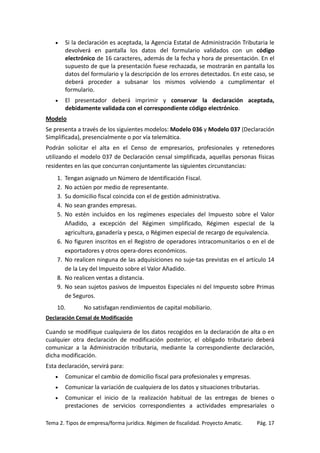 •

Si la declaración es aceptada, la Agencia Estatal de Administración Tributaria le
devolverá en pantalla los datos del formulario validados con un código
electrónico de 16 caracteres, además de la fecha y hora de presentación. En el
supuesto de que la presentación fuese rechazada, se mostrarán en pantalla los
datos del formulario y la descripción de los errores detectados. En este caso, se
deberá proceder a subsanar los mismos volviendo a cumplimentar el
formulario.

•

El presentador deberá imprimir y conservar la declaración aceptada,
debidamente validada con el correspondiente código electrónico.

Modelo
Se presenta a través de los siguientes modelos: Modelo 036 y Modelo 037 (Declaración
Simplificada), presencialmente o por vía telemática.
Podrán solicitar el alta en el Censo de empresarios, profesionales y retenedores
utilizando el modelo 037 de Declaración censal simplificada, aquellas personas físicas
residentes en las que concurran conjuntamente las siguientes circunstancias:
1.
2.
3.
4.
5.

6.
7.
8.
9.

Tengan asignado un Número de Identificación Fiscal.
No actúen por medio de representante.
Su domicilio fiscal coincida con el de gestión administrativa.
No sean grandes empresas.
No estén incluidos en los regímenes especiales del Impuesto sobre el Valor
Añadido, a excepción del Régimen simplificado, Régimen especial de la
agricultura, ganadería y pesca, o Régimen especial de recargo de equivalencia.
No figuren inscritos en el Registro de operadores intracomunitarios o en el de
exportadores y otros opera-dores económicos.
No realicen ninguna de las adquisiciones no suje-tas previstas en el artículo 14
de la Ley del Impuesto sobre el Valor Añadido.
No realicen ventas a distancia.
No sean sujetos pasivos de Impuestos Especiales ni del Impuesto sobre Primas
de Seguros.

10.

No satisfagan rendimientos de capital mobiliario.

Declaración Censal de Modificación

Cuando se modifique cualquiera de los datos recogidos en la declaración de alta o en
cualquier otra declaración de modificación posterior, el obligado tributario deberá
comunicar a la Administración tributaria, mediante la correspondiente declaración,
dicha modificación.
Esta declaración, servirá para:
•

Comunicar el cambio de domicilio fiscal para profesionales y empresas.

•

Comunicar la variación de cualquiera de los datos y situaciones tributarias.

•

Comunicar el inicio de la realización habitual de las entregas de bienes o
prestaciones de servicios correspondientes a actividades empresariales o

Tema 2. Tipos de empresa/forma jurídica. Régimen de fiscalidad. Proyecto Amatic.

Pág. 17

 