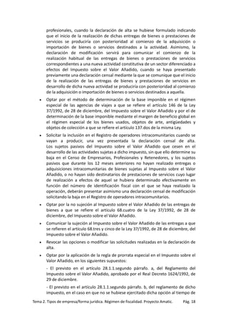 profesionales, cuando la declaración de alta se hubiese formulado indicando
que el inicio de la realización de dichas entregas de bienes o prestaciones de
servicios se produciría con posterioridad al comienzo de la adquisición o
importación de bienes o servicios destinados a la actividad. Asimismo, la
declaración de modificación servirá para comunicar el comienzo de la
realización habitual de las entregas de bienes o prestaciones de servicios
correspondientes a una nueva actividad constitutiva de un sector diferenciado a
efectos del Impuesto sobre el Valor Añadido, cuando se haya presentado
previamente una declaración censal mediante la que se comunique que el inicio
de la realización de las entregas de bienes y prestaciones de servicios en
desarrollo de dicha nueva actividad se produciría con posterioridad al comienzo
de la adquisición o importación de bienes o servicios destinados a aquella.
•

Optar por el método de determinación de la base imponible en el régimen
especial de las agencias de viajes a que se refiere el artículo 146 de la Ley
37/1992, de 28 de diciembre, del Impuesto sobre el Valor Añadido y por el de
determinación de la base imponible mediante el margen de beneficio global en
el régimen especial de los bienes usados, objetos de arte, antigüedades y
objetos de colección a que se refiere el artículo 137.dos de la misma Ley.

•

Solicitar la inclusión en el Registro de operadores intracomunitarios cuando se
vayan a producir, una vez presentada la declaración censal de alta.
Los sujetos pasivos del Impuesto sobre el Valor Añadido que cesen en el
desarrollo de las actividades sujetas a dicho impuesto, sin que ello determine su
baja en el Censo de Empresarios, Profesionales y Retenedores, y los sujetos
pasivos que durante los 12 meses anteriores no hayan realizado entregas o
adquisiciones intracomunitarias de bienes sujetas al Impuesto sobre el Valor
Añadido, o no hayan sido destinatarios de prestaciones de servicios cuyo lugar
de realización a efectos de aquel se hubiera determinado efectivamente en
función del número de identificación fiscal con el que se haya realizado la
operación, deberán presentar asimismo una declaración censal de modificación
solicitando la baja en el Registro de operadores intracomunitarios.

•

Optar por la no sujeción al Impuesto sobre el Valor Añadido de las entregas de
bienes a que se refiere el artículo 68.cuatro de la Ley 37/1992, de 28 de
diciembre, del Impuesto sobre el Valor Añadido.

•

Comunicar la sujeción al Impuesto sobre el Valor Añadido de las entregas a que
se refieren el artículo 68.tres y cinco de la Ley 37/1992, de 28 de diciembre, del
Impuesto sobre el Valor Añadido.

•

Revocar las opciones o modificar las solicitudes realizadas en la declaración de
alta.

•

Optar por la aplicación de la regla de prorrata especial en el Impuesto sobre el
Valor Añadido, en los siguientes supuestos:
- El previsto en el artículo 28.1.1.segundo párrafo. a, del Reglamento del
Impuesto sobre el Valor Añadido, aprobado por el Real Decreto 1624/1992, de
29 de diciembre.
- El previsto en el artículo 28.1.1.segundo párrafo. b, del reglamento de dicho
impuesto, en el caso en que no se hubiese ejercitado dicha opción al tiempo de

Tema 2. Tipos de empresa/forma jurídica. Régimen de fiscalidad. Proyecto Amatic.

Pág. 18

 