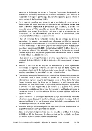 presentar la declaración de alta en el Censo de Empresarios, Profesionales y
Retenedores. Asimismo, la declaración de modificación servirá para efectuar la
revocación de la opción por la regla de prorrata especial a que se refiere el
tercer párrafo de dicho artículo 28.1.1.
•

En el caso de aquellos que, teniendo ya la condición de empresarios o
profesionales por venir realizando actividades de tal naturaleza, inicien una
nueva actividad empresarial o profesional que constituya, a efectos del
Impuesto sobre el Valor Añadido, un sector diferenciado respecto de las
actividades que venían desarrollando con anterioridad, y se encuentren en
cualesquiera de las circunstancias que se indican a continuación, para
comunicar a la Administración su concurrencia:
- Que el comienzo de la realización habitual de las entregas de bienes o
prestaciones de servicios correspondientes a la nueva actividad se producirá
con posterioridad al comienzo de la adquisición o importación de bienes o
servicios destinados a su desarrollo y resulte aplicable el régimen de deducción
previsto en los artículos 111, 112 y 113 de la Ley 37/1992, de 28 de diciembre,
del Impuesto sobre el Valor Añadido. En este caso, la declaración contendrá
también la propuesta del porcentaje provisional de deducción a que se refiere
el citado artículo 111.dos de dicha Ley.
- Que ejercen la opción por la regla de prorrata especial prevista en el artículo
103.dos.1 de la Ley 37/1992, de 28 de diciembre, del Impuesto sobre el Valor
Añadido.

•

Solicitar la inclusión en el Registro de exportadores y otros operadores
económicos en régimen comercial, así como la baja en dicho registro, de
acuerdo con el artículo 30 del Reglamento del Impuesto sobre el Valor Añadido,
aprobado por el Real Decreto 1624/1992, de 29 de diciembre.

•

Comunicar a la Administración tributaria el cambio de periodo de liquidación en
el Impuesto sobre el Valor Añadido y a efectos de las autoliquidaciones de
retenciones e ingresos a cuenta del Impuesto sobre la Renta de las Personas
Físicas, Impuesto sobre la Renta de no Residentes y del Impuesto sobre
Sociedades por estar incluidos en el Registro de grandes empresas regulado en
el artículo 3 de este reglamento, o en atención a la cuantía de su último
presupuesto aprobado cuando se trate de retenedores u obligados a ingresar a
cuenta que tengan la consideración de Administraciones públicas, incluida la
Seguridad Social.

•

Optar o renunciar a la opción para determinar el pago fraccionado del Impuesto
sobre Sociedades, de acuerdo con la modalidad prevista en el artículo 45.3 del
texto refundido de la Ley del Impuesto sobre Sociedades, aprobado por Real
Decreto Legislativo 4/2004, de 5 de marzo.

•

Renunciar a la aplicación del régimen de consolidación fiscal en el caso de los
grupos fiscales que hayan ejercitado esta opción.

•

Optar o renunciar al régimen fiscal especial previsto en el título II de la Ley
49/2002, de 23 de diciembre, de régimen fiscal de las entidades sin fines
lucrativos y de los incentivos fiscales al mecenazgo.

Tema 2. Tipos de empresa/forma jurídica. Régimen de fiscalidad. Proyecto Amatic.

Pág. 19

 