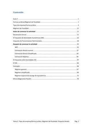 Contenido
Guía 2: ........................................................................................................................................... 1
Formas jurídicas/Régimen de fiscalidad........................................................................................ 1
Tipos de empresa/Forma jurídica ................................................................................................. 3
Régimen de Fiscalidad ................................................................................................................. 11
Antes de comenzar la actividad: ................................................................................................ 11
Declaración Censal ...................................................................................................................... 11
El Impuesto de Actividades Económicas (IAE)............................................................................. 22
Impuesto de Transmisiones Patrimoniales.................................................................................. 34
Después de comenzar la actividad: ............................................................................................ 35
IRPF…………………………………………………………………………………………………………………………………….35
Estimación directa normal………………………………………………………………………………………………….37
Estimación Directa Simplificada………………………………………………………………………………………….42
Estimación Objetiva……………………………………………………………………………………………………………44
El Impuesto sobre Sociedades (IS) .............................................................................................. 47
El IVA............................................................................................................................................ 66
Concepto ..................................................................................................................................... 66
Régimen general…………………………………………………………………………………………………………………67
Régimen simplificado………………………………………………………………………………………………………….69
Régimen especial de recargo de equivalencia……………………………………………………………………..71
Otras obligaciones fiscales. ......................................................................................................... 76

Tema 2. Tipos de empresa/forma jurídica. Régimen de fiscalidad. Proyecto Amatic.

Pág. 2

 