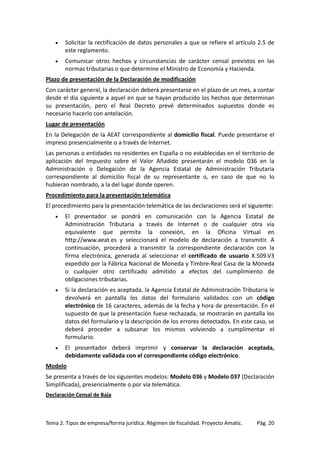 •

Solicitar la rectificación de datos personales a que se refiere el artículo 2.5 de
este reglamento.

•

Comunicar otros hechos y circunstancias de carácter censal previstos en las
normas tributarias o que determine el Ministro de Economía y Hacienda.

Plazo de presentación de la Declaración de modificación
Con carácter general, la declaración deberá presentarse en el plazo de un mes, a contar
desde el día siguiente a aquel en que se hayan producido los hechos que determinan
su presentación, pero el Real Decreto prevé determinados supuestos donde es
necesario hacerlo con antelación.
Lugar de presentación
En la Delegación de la AEAT correspondiente al domicilio fiscal. Puede presentarse el
impreso presencialmente o a través de Internet.
Las personas o entidades no residentes en España o no establecidas en el territorio de
aplicación del Impuesto sobre el Valor Añadido presentarán el modelo 036 en la
Administración o Delegación de la Agencia Estatal de Administración Tributaria
correspondiente al domicilio fiscal de su representante o, en caso de que no lo
hubieran nombrado, a la del lugar donde operen.
Procedimiento para la presentación telemática
El procedimiento para la presentación telemática de las declaraciones será el siguiente:
•

El presentador se pondrá en comunicación con la Agencia Estatal de
Administración Tributaria a través de Internet o de cualquier otra vía
equivalente que permita la conexión, en la Oficina Virtual en
http://www.aeat.es y seleccionará el modelo de declaración a transmitir. A
continuación, procederá a transmitir la correspondiente declaración con la
firma electrónica, generada al seleccionar el certificado de usuario X.509.V3
expedido por la Fábrica Nacional de Moneda y Timbre-Real Casa de la Moneda
o cualquier otro certificado admitido a efectos del cumplimiento de
obligaciones tributarias.

•

Si la declaración es aceptada, la Agencia Estatal de Administración Tributaria le
devolverá en pantalla los datos del formulario validados con un código
electrónico de 16 caracteres, además de la fecha y hora de presentación. En el
supuesto de que la presentación fuese rechazada, se mostrarán en pantalla los
datos del formulario y la descripción de los errores detectados. En este caso, se
deberá proceder a subsanar los mismos volviendo a cumplimentar el
formulario.

•

El presentador deberá imprimir y conservar la declaración aceptada,
debidamente validada con el correspondiente código electrónico.

Modelo
Se presenta a través de los siguientes modelos: Modelo 036 y Modelo 037 (Declaración
Simplificada), presencialmente o por vía telemática.
Declaración Censal de Baja

Tema 2. Tipos de empresa/forma jurídica. Régimen de fiscalidad. Proyecto Amatic.

Pág. 20

 