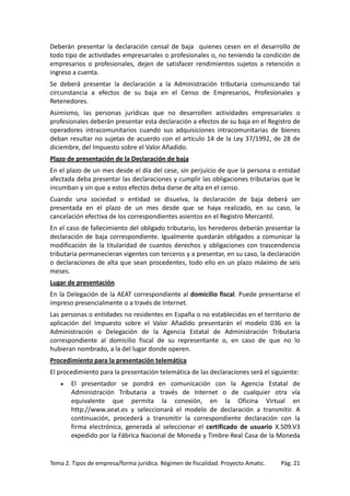 Deberán presentar la declaración censal de baja quienes cesen en el desarrollo de
todo tipo de actividades empresariales o profesionales o, no teniendo la condición de
empresarios o profesionales, dejen de satisfacer rendimientos sujetos a retención o
ingreso a cuenta.
Se deberá presentar la declaración a la Administración tributaria comunicando tal
circunstancia a efectos de su baja en el Censo de Empresarios, Profesionales y
Retenedores.
Asimismo, las personas jurídicas que no desarrollen actividades empresariales o
profesionales deberán presentar esta declaración a efectos de su baja en el Registro de
operadores intracomunitarios cuando sus adquisiciones intracomunitarias de bienes
deban resultar no sujetas de acuerdo con el artículo 14 de la Ley 37/1992, de 28 de
diciembre, del Impuesto sobre el Valor Añadido.
Plazo de presentación de la Declaración de baja
En el plazo de un mes desde el día del cese, sin perjuicio de que la persona o entidad
afectada deba presentar las declaraciones y cumplir las obligaciones tributarias que le
incumban y sin que a estos efectos deba darse de alta en el censo.
Cuando una sociedad o entidad se disuelva, la declaración de baja deberá ser
presentada en el plazo de un mes desde que se haya realizado, en su caso, la
cancelación efectiva de los correspondientes asientos en el Registro Mercantil.
En el caso de fallecimiento del obligado tributario, los herederos deberán presentar la
declaración de baja correspondiente. Igualmente quedarán obligados a comunicar la
modificación de la titularidad de cuantos derechos y obligaciones con trascendencia
tributaria permanecieran vigentes con terceros y a presentar, en su caso, la declaración
o declaraciones de alta que sean procedentes, todo ello en un plazo máximo de seis
meses.
Lugar de presentación
En la Delegación de la AEAT correspondiente al domicilio fiscal. Puede presentarse el
impreso presencialmente o a través de Internet.
Las personas o entidades no residentes en España o no establecidas en el territorio de
aplicación del Impuesto sobre el Valor Añadido presentarán el modelo 036 en la
Administración o Delegación de la Agencia Estatal de Administración Tributaria
correspondiente al domicilio fiscal de su representante o, en caso de que no lo
hubieran nombrado, a la del lugar donde operen.
Procedimiento para la presentación telemática
El procedimiento para la presentación telemática de las declaraciones será el siguiente:
•

El presentador se pondrá en comunicación con la Agencia Estatal de
Administración Tributaria a través de Internet o de cualquier otra vía
equivalente que permita la conexión, en la Oficina Virtual en
http://www.aeat.es y seleccionará el modelo de declaración a transmitir. A
continuación, procederá a transmitir la correspondiente declaración con la
firma electrónica, generada al seleccionar el certificado de usuario X.509.V3
expedido por la Fábrica Nacional de Moneda y Timbre-Real Casa de la Moneda

Tema 2. Tipos de empresa/forma jurídica. Régimen de fiscalidad. Proyecto Amatic.

Pág. 21

 
