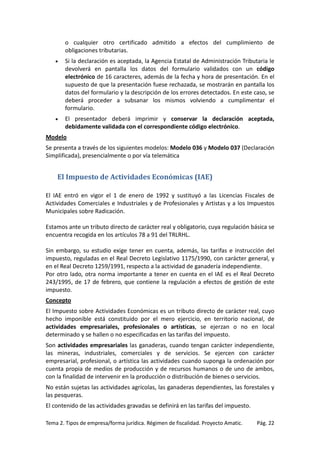 o cualquier otro certificado admitido a efectos del cumplimiento de
obligaciones tributarias.
•

Si la declaración es aceptada, la Agencia Estatal de Administración Tributaria le
devolverá en pantalla los datos del formulario validados con un código
electrónico de 16 caracteres, además de la fecha y hora de presentación. En el
supuesto de que la presentación fuese rechazada, se mostrarán en pantalla los
datos del formulario y la descripción de los errores detectados. En este caso, se
deberá proceder a subsanar los mismos volviendo a cumplimentar el
formulario.

•

El presentador deberá imprimir y conservar la declaración aceptada,
debidamente validada con el correspondiente código electrónico.

Modelo
Se presenta a través de los siguientes modelos: Modelo 036 y Modelo 037 (Declaración
Simplificada), presencialmente o por vía telemática

El Impuesto de Actividades Económicas (IAE)
El IAE entró en vigor el 1 de enero de 1992 y sustituyó a las Licencias Fiscales de
Actividades Comerciales e Industriales y de Profesionales y Artistas y a los Impuestos
Municipales sobre Radicación.
Estamos ante un tributo directo de carácter real y obligatorio, cuya regulación básica se
encuentra recogida en los artículos 78 a 91 del TRLRHL.
Sin embargo, su estudio exige tener en cuenta, además, las tarifas e instrucción del
impuesto, reguladas en el Real Decreto Legislativo 1175/1990, con carácter general, y
en el Real Decreto 1259/1991, respecto a la actividad de ganadería independiente.
Por otro lado, otra norma importante a tener en cuenta en el IAE es el Real Decreto
243/1995, de 17 de febrero, que contiene la regulación a efectos de gestión de este
impuesto.
Concepto
El Impuesto sobre Actividades Económicas es un tributo directo de carácter real, cuyo
hecho imponible está constituido por el mero ejercicio, en territorio nacional, de
actividades empresariales, profesionales o artísticas, se ejerzan o no en local
determinado y se hallen o no especificadas en las tarifas del impuesto.
Son actividades empresariales las ganaderas, cuando tengan carácter independiente,
las mineras, industriales, comerciales y de servicios. Se ejercen con carácter
empresarial, profesional, o artística las actividades cuando suponga la ordenación por
cuenta propia de medios de producción y de recursos humanos o de uno de ambos,
con la finalidad de intervenir en la producción o distribución de bienes o servicios.
No están sujetas las actividades agrícolas, las ganaderas dependientes, las forestales y
las pesqueras.
El contenido de las actividades gravadas se definirá en las tarifas del impuesto.
Tema 2. Tipos de empresa/forma jurídica. Régimen de fiscalidad. Proyecto Amatic.

Pág. 22

 