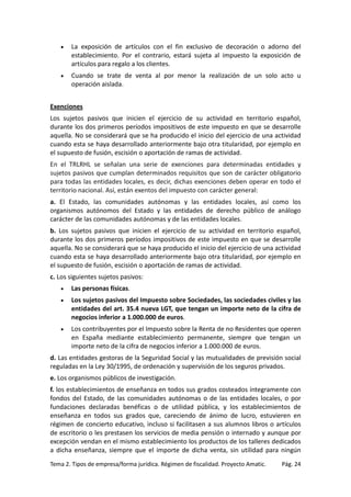 •

La exposición de artículos con el fin exclusivo de decoración o adorno del
establecimiento. Por el contrario, estará sujeta al impuesto la exposición de
artículos para regalo a los clientes.

•

Cuando se trate de venta al por menor la realización de un solo acto u
operación aislada.

Exenciones
Los sujetos pasivos que inicien el ejercicio de su actividad en territorio español,
durante los dos primeros períodos impositivos de este impuesto en que se desarrolle
aquella. No se considerará que se ha producido el inicio del ejercicio de una actividad
cuando esta se haya desarrollado anteriormente bajo otra titularidad, por ejemplo en
el supuesto de fusión, escisión o aportación de ramas de actividad.
En el TRLRHL se señalan una serie de exenciones para determinadas entidades y
sujetos pasivos que cumplan determinados requisitos que son de carácter obligatorio
para todas las entidades locales, es decir, dichas exenciones deben operar en todo el
territorio nacional. Así, están exentos del impuesto con carácter general:
a. El Estado, las comunidades autónomas y las entidades locales, así como los
organismos autónomos del Estado y las entidades de derecho público de análogo
carácter de las comunidades autónomas y de las entidades locales.
b. Los sujetos pasivos que inicien el ejercicio de su actividad en territorio español,
durante los dos primeros períodos impositivos de este impuesto en que se desarrolle
aquella. No se considerará que se haya producido el inicio del ejercicio de una actividad
cuando esta se haya desarrollado anteriormente bajo otra titularidad, por ejemplo en
el supuesto de fusión, escisión o aportación de ramas de actividad.
c. Los siguientes sujetos pasivos:
•

Las personas físicas.

•

Los sujetos pasivos del Impuesto sobre Sociedades, las sociedades civiles y las
entidades del art. 35.4 nueva LGT, que tengan un importe neto de la cifra de
negocios inferior a 1.000.000 de euros.

•

Los contribuyentes por el Impuesto sobre la Renta de no Residentes que operen
en España mediante establecimiento permanente, siempre que tengan un
importe neto de la cifra de negocios inferior a 1.000.000 de euros.

d. Las entidades gestoras de la Seguridad Social y las mutualidades de previsión social
reguladas en la Ley 30/1995, de ordenación y supervisión de los seguros privados.
e. Los organismos públicos de investigación.
f. los establecimientos de enseñanza en todos sus grados costeados íntegramente con
fondos del Estado, de las comunidades autónomas o de las entidades locales, o por
fundaciones declaradas benéficas o de utilidad pública, y los establecimientos de
enseñanza en todos sus grados que, careciendo de ánimo de lucro, estuvieren en
régimen de concierto educativo, incluso si facilitasen a sus alumnos libros o artículos
de escritorio o les prestasen los servicios de media pensión o internado y aunque por
excepción vendan en el mismo establecimiento los productos de los talleres dedicados
a dicha enseñanza, siempre que el importe de dicha venta, sin utilidad para ningún
Tema 2. Tipos de empresa/forma jurídica. Régimen de fiscalidad. Proyecto Amatic.

Pág. 24

 