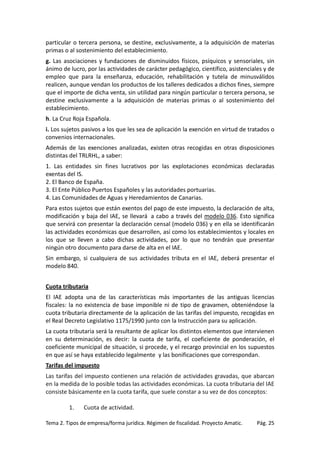 particular o tercera persona, se destine, exclusivamente, a la adquisición de materias
primas o al sostenimiento del establecimiento.
g. Las asociaciones y fundaciones de disminuidos físicos, psíquicos y sensoriales, sin
ánimo de lucro, por las actividades de carácter pedagógico, científico, asistenciales y de
empleo que para la enseñanza, educación, rehabilitación y tutela de minusválidos
realicen, aunque vendan los productos de los talleres dedicados a dichos fines, siempre
que el importe de dicha venta, sin utilidad para ningún particular o tercera persona, se
destine exclusivamente a la adquisición de materias primas o al sostenimiento del
establecimiento.
h. La Cruz Roja Española.
i. Los sujetos pasivos a los que les sea de aplicación la exención en virtud de tratados o
convenios internacionales.
Además de las exenciones analizadas, existen otras recogidas en otras disposiciones
distintas del TRLRHL, a saber:
1. Las entidades sin fines lucrativos por las explotaciones económicas declaradas
exentas del IS.
2. El Banco de España.
3. El Ente Público Puertos Españoles y las autoridades portuarias.
4. Las Comunidades de Aguas y Heredamientos de Canarias.
Para estos sujetos que están exentos del pago de este impuesto, la declaración de alta,
modificación y baja del IAE, se llevará a cabo a través del modelo 036. Esto significa
que servirá con presentar la declaración censal (modelo 036) y en ella se identificarán
las actividades económicas que desarrollen, así como los establecimientos y locales en
los que se lleven a cabo dichas actividades, por lo que no tendrán que presentar
ningún otro documento para darse de alta en el IAE.
Sin embargo, si cualquiera de sus actividades tributa en el IAE, deberá presentar el
modelo 840.
Cuota tributaria
El IAE adopta una de las características más importantes de las antiguas licencias
fiscales: la no existencia de base imponible ni de tipo de gravamen, obteniéndose la
cuota tributaria directamente de la aplicación de las tarifas del impuesto, recogidas en
el Real Decreto Legislativo 1175/1990 junto con la Instrucción para su aplicación.
La cuota tributaria será la resultante de aplicar los distintos elementos que intervienen
en su determinación, es decir: la cuota de tarifa, el coeficiente de ponderación, el
coeficiente municipal de situación, si procede, y el recargo provincial en los supuestos
en que así se haya establecido legalmente y las bonificaciones que correspondan.
Tarifas del impuesto
Las tarifas del impuesto contienen una relación de actividades gravadas, que abarcan
en la medida de lo posible todas las actividades económicas. La cuota tributaria del IAE
consiste básicamente en la cuota tarifa, que suele constar a su vez de dos conceptos:
1.

Cuota de actividad.

Tema 2. Tipos de empresa/forma jurídica. Régimen de fiscalidad. Proyecto Amatic.

Pág. 25

 