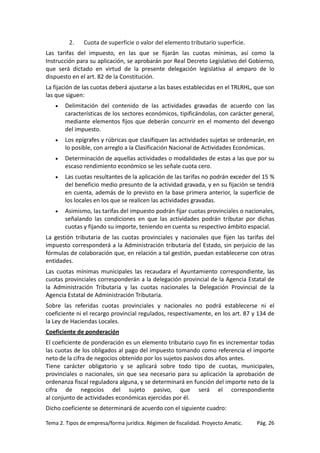 2.

Cuota de superficie o valor del elemento tributario superficie.

Las tarifas del impuesto, en las que se fijarán las cuotas mínimas, así como la
Instrucción para su aplicación, se aprobarán por Real Decreto Legislativo del Gobierno,
que será dictado en virtud de la presente delegación legislativa al amparo de lo
dispuesto en el art. 82 de la Constitución.
La fijación de las cuotas deberá ajustarse a las bases establecidas en el TRLRHL, que son
las que siguen:
•

Delimitación del contenido de las actividades gravadas de acuerdo con las
características de los sectores económicos, tipificándolas, con carácter general,
mediante elementos fijos que deberán concurrir en el momento del devengo
del impuesto.

•

Los epígrafes y rúbricas que clasifiquen las actividades sujetas se ordenarán, en
lo posible, con arreglo a la Clasificación Nacional de Actividades Económicas.

•

Determinación de aquellas actividades o modalidades de estas a las que por su
escaso rendimiento económico se les señale cuota cero.

•

Las cuotas resultantes de la aplicación de las tarifas no podrán exceder del 15 %
del beneficio medio presunto de la actividad gravada, y en su fijación se tendrá
en cuenta, además de lo previsto en la base primera anterior, la superficie de
los locales en los que se realicen las actividades gravadas.

•

Asimismo, las tarifas del impuesto podrán fijar cuotas provinciales o nacionales,
señalando las condiciones en que las actividades podrán tributar por dichas
cuotas y fijando su importe, teniendo en cuenta su respectivo ámbito espacial.

La gestión tributaria de las cuotas provinciales y nacionales que fijen las tarifas del
impuesto corresponderá a la Administración tributaria del Estado, sin perjuicio de las
fórmulas de colaboración que, en relación a tal gestión, puedan establecerse con otras
entidades.
Las cuotas mínimas municipales las recaudara el Ayuntamiento correspondiente, las
cuotas provinciales corresponderán a la delegación provincial de la Agencia Estatal de
la Administración Tributaria y las cuotas nacionales la Delegación Provincial de la
Agencia Estatal de Administración Tributaria.
Sobre las referidas cuotas provinciales y nacionales no podrá establecerse ni el
coeficiente ni el recargo provincial regulados, respectivamente, en los art. 87 y 134 de
la Ley de Haciendas Locales.
Coeficiente de ponderación
El coeficiente de ponderación es un elemento tributario cuyo fin es incrementar todas
las cuotas de los obligados al pago del impuesto tomando como referencia el importe
neto de la cifra de negocios obtenido por los sujetos pasivos dos años antes.
Tiene carácter obligatorio y se aplicará sobre todo tipo de cuotas, municipales,
provinciales o nacionales, sin que sea necesario para su aplicación la aprobación de
ordenanza fiscal reguladora alguna, y se determinará en función del importe neto de la
cifra de negocios del sujeto pasivo, que será el correspondiente
al conjunto de actividades económicas ejercidas por él.
Dicho coeficiente se determinará de acuerdo con el siguiente cuadro:
Tema 2. Tipos de empresa/forma jurídica. Régimen de fiscalidad. Proyecto Amatic.

Pág. 26

 