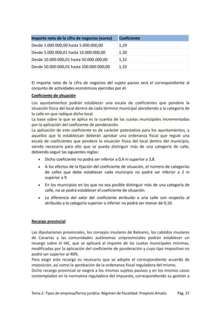 Importe neto de la cifra de negocios (euros)

Coeficiente

Desde 1.000.000,00 hasta 5.000.000,00

1,29

Desde 5.000.000,01 hasta 10.000.000,00

1,30

Desde 10.000.000,01 hasta 50.000.000,00

1,32

Desde 50.000.000,01 hasta 100.000.000,00

1,33

El importe neto de la cifra de negocios del sujeto pasivo será el correspondiente al
conjunto de actividades económicas ejercidas por él.
Coeficiente de situación
Los ayuntamientos podrán establecer una escala de coeficientes que pondere la
situación física del local dentro de cada término municipal atendiendo a la categoría de
la calle en que radique dicho local.
La base sobre la que se aplica es la cuantía de las cuotas municipales incrementadas
por la aplicación del coeficiente de ponderación.
La aplicación de este coeficiente es de carácter potestativo para los ayuntamientos, y
aquellos que lo establezcan deberán aprobar una ordenanza fiscal que regule una
escala de coeficientes que pondere la situación física del local dentro del municipio,
siendo necesario para ello que se pueda distinguir más de una categoría de calle,
debiendo seguir las siguientes reglas:
•

Dicho coeficiente no podrá ser inferior a 0,4 ni superior a 3,8.

•

A los efectos de la fijación del coeficiente de situación, el número de categorías
de calles que debe establecer cada municipio no podrá ser inferior a 2 ni
superior a 9.

•

En los municipios en los que no sea posible distinguir más de una categoría de
calle, no se podrá establecer el coeficiente de situación.

•

La diferencia del valor del coeficiente atribuido a una calle con respecto al
atribuido a la categoría superior o inferior no podrá ser menor de 0,10.

Recargo provincial
Las diputaciones provinciales, los consejos insulares de Baleares, los cabildos insulares
de Canarias y las comunidades autónomas uniprovinciales podrán establecer un
recargo sobre el IAE, que se aplicará al importe de las cuotas municipales mínimas,
modificadas por la aplicación del coeficiente de ponderación y cuyo tipo impositivo no
podrá ser superior al 40%.
Para exigir este recargo es necesario que se adopte el correspondiente acuerdo de
imposición, así como la aprobación de la ordenanza fiscal reguladora del mismo.
Dicho recargo provincial se exigirá a los mismos sujetos pasivos y en los mismos casos
contemplados en la normativa reguladora del impuesto, correspondiendo su gestión a

Tema 2. Tipos de empresa/forma jurídica. Régimen de fiscalidad. Proyecto Amatic.

Pág. 27

 