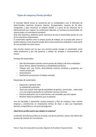 Tipos de empresa/Forma jurídica
El mercado laboral actual se caracteriza por su complejidad y por la dificultad de
determinados colectivos (mujeres, jóvenes, discapacitados, mayores de 40 años,
inmigrantes…) para encontrar un empleo estable y a pesar de los esfuerzos de la
Administración por mejorar las condiciones laborales se mantiene la precariedad, los
salarios bajos y la contratación temporal.
Ante esta coyuntura, debemos tomar conciencia de que el autoempleo puede ser una
de las soluciones al desempleo.
El autoempleo significa crear tu propio puesto de trabajo, ser tu propio jefe, crear tu
propia empresa y esta situación puede darse como empresario individual o como parte
de una sociedad con otros socios.
Hay muchas razones por las que una persona puede escoger el autoempleo como
salida profesional y por ello pasamos a señalar las ventajas e inconvenientes del
mismo.
Ventajas del autoempleo:
-

Salir del desempleo creando nuestro puesto de trabajo y de otros empleados.
Ganar dinero, obtener beneficios y rentabilidad económica.
Trabajar para uno mismo, desarrollando nuestras iniciativas y proyectos, ser
nuestro propio jefe
Autorealizarse
Satisfacción personal por el trabajo realizado.

Desventajas de autoempleo:
-

Exposición a perderlo todo.
La soledad del autónomo.
Tener que realizar todo tipo de actividades de gestión, comerciales….sobre todo
si es una empresa pequeña sin suficientes recursos humanos
Excesiva dedicación con el coste familiar y de amistades que ello supone.
Resolver todos los problemas que se plantean.

Una vez decididos a desarrollar nuestro proyecto y Plan de empresa, crear nuestra
empresa y constituirnos en empresarios hemos de llevar a cabo una importante
decisión y responderse a una serie de preguntas:
¿Qué forma jurídica quiero que adopte mi empresa?
La elección de la forma jurídica es sin duda, uno de los primeros pasos a dar dentro del
proceso de creación de una empresa.

Tema 2. Tipos de empresa/forma jurídica. Régimen de fiscalidad. Proyecto Amatic.

Pág. 3

 