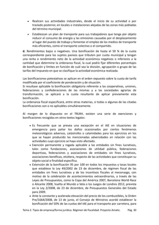 •

Realicen sus actividades industriales, desde el inicio de su actividad o por
traslado posterior, en locales o instalaciones alejadas de las zonas más pobladas
del término municipal.

•

Establezcan un plan de transporte para sus trabajadores que tenga por objeto
reducir el consumo de energía y las emisiones causadas por el desplazamiento
al lugar del puesto de trabajo y fomentar el empleo de los medios de transporte
más eficientes, como el transporte colectivo o el compartido.

d. Rendimientos bajos o negativos. Una bonificación de hasta el 50 % de la cuota
correspondiente para los sujetos pasivos que tributen por cuota municipal y tengan
una renta o rendimiento neto de la actividad económica negativos o inferiores a la
cantidad que determine la ordenanza fiscal, la cual podrá fijar diferentes porcentajes
de bonificación y límites en función de cuál sea la división, agrupación o grupo de las
tarifas del impuesto en que se clasifique la actividad económica realizada.
Las bonificaciones potestativas se aplican en el orden expuesto sobre la cuota de tarifa
modificada por el coeficiente de ponderación y de situación.
Si resultase aplicable la bonificación obligatoria referente a las cooperativas, uniones,
federaciones y confederaciones de las mismas y a las sociedades agrarias de
transformación, se aplicará a la cuota resultante de aplicar previamente esta
bonificación.
La ordenanza fiscal especificará, entre otras materias, si todas o algunas de las citadas
bonificaciones son o no aplicables simultáneamente.
Al margen de lo dispuesto en el TRLRH, existen una serie de exenciones y
bonificaciones recogidas en otros textos legales:
Es frecuente que se prevea una excepción en el IAE en situaciones de
emergencia para paliar los daños ocasionados por ciertos fenómenos
meteorológicos adversos, catástrofes o calamidades para los ejercicios en los
que se hayan producido las mencionadas adversidades en relación con las
actividades cuyo ejercicio se haya visto afectado.
• Exención permanente y rogada aplicable a las entidades sin fines lucrativos,
tales como fundaciones, asociaciones de utilidad pública, federaciones
deportivas, federaciones y asociaciones de entidades sin fines lucrativos,
asociaciones benéficas, etcétera, respecto de las actividades que constituyan su
objeto social o finalidad específica.
• Extensión de la bonificación 95 por 100 en todos los impuestos y tasas locales
que establece la Ley 49/2002 de 23 de diciembre, de régimen fiscal de las
entidades sin fines lucrativos y de los incentivos fiscales al mecenazgo, con
motivo de la celebración de acontecimientos extraordinarios, a través de las
Leyes de Presupuestos, como la Copa del América 2007, Barcelona World Race
o Alicante 2008, Vuelta al Mundo a Vela o los Juegos de Londres 2012, prevista
en la Ley 2/2008, de 23 de diciembre, de Presupuestos Generales del Estado
para 2009.
• Ante la constante y acelerada elevación del precio de los combustibles, la Orden
Pre/1664/2008, de 13 de junio, el Consejo de Ministros acordó establecer la
bonificación del 50% de las cuotas del IAE para el transporte por carretera, para
•

Tema 2. Tipos de empresa/forma jurídica. Régimen de fiscalidad. Proyecto Amatic.

Pág. 30

 