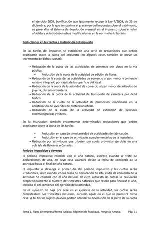 el ejercicio 2008, bonificación que igualmente recoge la Ley 4/2008, de 23 de
diciembre, por la que se suprime el gravamen del impuesto sobre el patrimonio,
se generaliza el sistema de devolución mensual en el impuesto sobre el valor
añadido y se introducen otras modificaciones en la normativa tributaria.
Reducciones en las tarifas e instrucción del impuesto
En las tarifas del impuesto se establecen una serie de reducciones que deben
practicarse sobre la cuota del impuesto (en algunos casos también se prevé un
incremento de dichas cuotas):
•

•
•
•
•
•

Reducción de la cuota de las actividades de comercio por obras en la vía
pública.
•
Reducción de la cuota de la actividad de edición de libros.
Reducción de la cuota de las actividades de comercio al por menor y comercio
mixto o integrado por razón de la superficie del local.
Reducción de la cuota de la actividad de comercio al por menor de artículos de
joyería, platería y bisutería.
Reducción de la cuota de la actividad de transporte de carretera por débil
tráfico.
Reducción de la cuota de la actividad de promoción inmobiliaria en la
construcción de viviendas de protección oficial.
Reducción de la cuota de la actividad de exhibición de películas
cinematográficas y vídeos.

En la Instrucción también encontramos determinadas reducciones que deben
practicarse sobre la cuota de las tarifas:
Reducción en caso de simultaneidad de actividades de fabricación.
Reducción en el caso de actividades complementarias de la hostelería.
• Reducción por actividades que tributen por cuota provincial ejercidas en una
sola isla de Baleares o Canarias.
•
•

Período impositivo y devengo
El período impositivo coincide con el año natural, excepto cuando se trate de
declaraciones de alta, en cuyo caso abarcará desde la fecha de comienzo de la
actividad hasta el final del año natural.
El impuesto se devenga el primer día del período impositivo y las cuotas serán
irreducibles, salvo cuando, en los casos de declaración de alta, el día de comienzo de la
actividad no coincida con el año natural, en cuyo supuesto las cuotas se calcularán
proporcionalmente al número de trimestres naturales que restan para finalizar el año,
incluido el del comienzo del ejercicio de la actividad.
En el supuesto de baja por cese en el ejercicio de la actividad, las cuotas serán
prorrateables por trimestres naturales, excluido aquél en el que se produzca dicho
cese. A tal fin los sujetos pasivos podrán solicitar la devolución de la parte de la cuota

Tema 2. Tipos de empresa/forma jurídica. Régimen de fiscalidad. Proyecto Amatic.

Pág. 31

 
