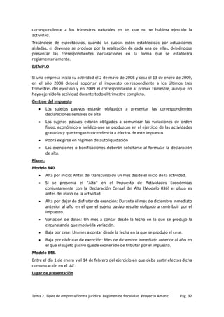 correspondiente a los trimestres naturales en los que no se hubiera ejercido la
actividad.
Tratándose de espectáculos, cuando las cuotas estén establecidas por actuaciones
aisladas, el devengo se produce por la realización de cada una de ellas, debiéndose
presentar las correspondientes declaraciones en la forma que se establezca
reglamentariamente.
EJEMPLO
Si una empresa inicia su actividad el 2 de mayo de 2008 y cesa el 13 de enero de 2009,
en el año 2008 deberá soportar el impuesto correspondiente a los últimos tres
trimestres del ejercicio y en 2009 el correspondiente al primer trimestre, aunque no
haya ejercido la actividad durante todo el trimestre completo.
Gestión del impuesto
•

Los sujetos pasivos estarán obligados a presentar las correspondientes
declaraciones censales de alta

•

Los sujetos pasivos estarán obligados a comunicar las variaciones de orden
físico, económico o jurídico que se produzcan en el ejercicio de las actividades
gravadas y que tengan trascendencia a efectos de este impuesto

•

Podrá exigirse en régimen de autoliquidación

•

Las exenciones o bonificaciones deberán solicitarse al formular la declaración
de alta.

Plazos:
Modelo 840.
•

Alta por inicio: Antes del transcurso de un mes desde el inicio de la actividad.

•

Si se presenta el "Alta" en el Impuesto de Actividades Económicas
conjuntamente con la Declaración Censal del Alta (Modelo 036) el plazo es
antes del inicio de la actividad.

•

Alta por dejar de disfrutar de exención: Durante el mes de diciembre inmediato
anterior al año en el que el sujeto pasivo resulte obligado a contribuir por el
impuesto.

•

Variación de datos: Un mes a contar desde la fecha en la que se produjo la
circunstancia que motivó la variación.

•

Baja por cese: Un mes a contar desde la fecha en la que se produjo el cese.

•

Baja por disfrutar de exención: Mes de diciembre inmediato anterior al año en
el que el sujeto pasivo quede exonerado de tributar por el impuesto.

Modelo 848.
Entre el día 1 de enero y el 14 de febrero del ejercicio en que deba surtir efectos dicha
comunicación en el IAE.
Lugar de presentación

Tema 2. Tipos de empresa/forma jurídica. Régimen de fiscalidad. Proyecto Amatic.

Pág. 32

 
