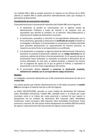 Los modelos 840 y 848 se pueden presentar en impreso en las oficinas de la AEAT,
además el modelo 840 se podrá presentar telemáticamente salvo que implique la
aportación de documentos.
Procedimiento de presentación telemática
El procedimiento para la presentación telemática del modelo 840 será el siguiente:
1. El declarante se pondrá en comunicación con la Agencia Estatal de
Administración Tributaria a través de internet o de cualquier otra vía
equivalente que permita la conexión, en la dirección: http://www.aeat.es y
seleccionará el modelo de declaración a transmitir.
2. A continuación, procederá a transmitir la correspondiente declaración con la
firma electrónica, generada al seleccionar el certificado de usuario instalado en
el navegador a tal efecto. Si el presentador es una persona o entidad autorizada
para presentar declaraciones en representación de terceras personas, se
requerirá una única firma, la correspondiente a su certificado.
3. Si la declaración es aceptada, la Agencia Estatal de Administración Tributaria le
devolverá en pantalla la declaración validada con un código electrónico de 16
caracteres, además de la fecha y hora de presentación. En el supuesto de que la
presentación fuese rechazada, se mostrarán en pantalla la descripción de los
errores detectados. En este caso, se deberá proceder a subsanar los mismos
con el programa de ayuda con el que se generó el fichero, o repitiendo la
presentación si el error fuese originado por otro motivo.
4. El presentador deberá imprimir y conservar la declaración aceptada,
debidamente validada con el correspondiente código electrónico.
Modelos
Los obligados a presentar declaración por el IAE, presentarán declaración de alta en el
modelo 840.
Los sujetos pasivos que tributen efectivamente por el IAE deben presentar el modelo
848 para consignar el importe neto de su cifra de negocios
La Orden HAC/2572/2003, aprueba un único modelo de declaración del Impuesto
sobre Actividades Económicas, modelo 840, utilizable tanto si se tributa por cuota
municipal, como si se tributa por cuota provincial o nacional (lo que supone la
desaparición de los modelos de declaración 845 Impuesto sobre Actividades
Económicas. Cuota municipal y 846 Impuesto sobre Actividades Económicas; Cuota
provincial o nacional. Por este mismo motivo desaparecen los modelos 850 Documento
de ingreso. Cuota provincial y 851 Documento de ingreso; Cuota nacional).

Tema 2. Tipos de empresa/forma jurídica. Régimen de fiscalidad. Proyecto Amatic.

Pág. 33

 