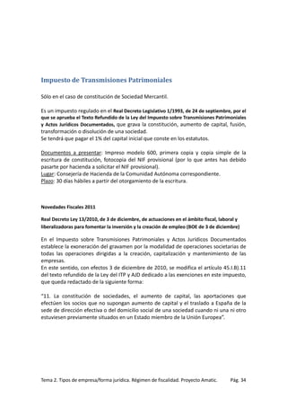 Impuesto de Transmisiones Patrimoniales
Sólo en el caso de constitución de Sociedad Mercantil.
Es un impuesto regulado en el Real Decreto Legislativo 1/1993, de 24 de septiembre, por el
que se aprueba el Texto Refundido de la Ley del Impuesto sobre Transmisiones Patrimoniales
y Actos Jurídicos Documentados, que grava la constitución, aumento de capital, fusión,

transformación o disolución de una sociedad.
Se tendrá que pagar el 1% del capital inicial que conste en los estatutos.
Documentos a presentar: Impreso modelo 600, primera copia y copia simple de la
escritura de constitución, fotocopia del NIF provisional (por lo que antes has debido
pasarte por hacienda a solicitar el NIF provisional).
Lugar: Consejería de Hacienda de la Comunidad Autónoma correspondiente.
Plazo: 30 días hábiles a partir del otorgamiento de la escritura.

Novedades Fiscales 2011
Real Decreto Ley 13/2010, de 3 de diciembre, de actuaciones en el ámbito fiscal, laboral y
liberalizadoras para fomentar la inversión y la creación de empleo (BOE de 3 de diciembre)

En el Impuesto sobre Transmisiones Patrimoniales y Actos Jurídicos Documentados
establece la exoneración del gravamen por la modalidad de operaciones societarias de
todas las operaciones dirigidas a la creación, capitalización y mantenimiento de las
empresas.
En este sentido, con efectos 3 de diciembre de 2010, se modifica el artículo 45.I.B).11
del texto refundido de la Ley del ITP y AJD dedicado a las exenciones en este impuesto,
que queda redactado de la siguiente forma:
“11. La constitución de sociedades, el aumento de capital, las aportaciones que
efectúen los socios que no supongan aumento de capital y el traslado a España de la
sede de dirección efectiva o del domicilio social de una sociedad cuando ni una ni otro
estuviesen previamente situados en un Estado miembro de la Unión Europea”.

Tema 2. Tipos de empresa/forma jurídica. Régimen de fiscalidad. Proyecto Amatic.

Pág. 34

 