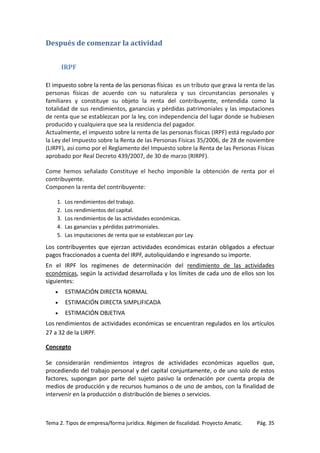 Después de comenzar la actividad
IRPF
El impuesto sobre la renta de las personas físicas es un tributo que grava la renta de las
personas físicas de acuerdo con su naturaleza y sus circunstancias personales y
familiares y constituye su objeto la renta del contribuyente, entendida como la
totalidad de sus rendimientos, ganancias y pérdidas patrimoniales y las imputaciones
de renta que se establezcan por la ley, con independencia del lugar donde se hubiesen
producido y cualquiera que sea la residencia del pagador.
Actualmente, el impuesto sobre la renta de las personas físicas (IRPF) está regulado por
la Ley del Impuesto sobre la Renta de las Personas Físicas 35/2006, de 28 de noviembre
(LIRPF), así como por el Reglamento del Impuesto sobre la Renta de las Personas Físicas
aprobado por Real Decreto 439/2007, de 30 de marzo (RIRPF).
Come hemos señalado Constituye el hecho imponible la obtención de renta por el
contribuyente.
Componen la renta del contribuyente:
1.
2.
3.
4.
5.

Los rendimientos del trabajo.
Los rendimientos del capital.
Los rendimientos de las actividades económicas.
Las ganancias y pérdidas patrimoniales.
Las imputaciones de renta que se establezcan por Ley.

Los contribuyentes que ejerzan actividades económicas estarán obligados a efectuar
pagos fraccionados a cuenta del IRPF, autoliquidando e ingresando su importe.
En el IRPF los regímenes de determinación del rendimiento de las actividades
económicas, según la actividad desarrollada y los límites de cada uno de ellos son los
siguientes:
•

ESTIMACIÓN DIRECTA NORMAL

•

ESTIMACIÓN DIRECTA SIMPLIFICADA

•

ESTIMACIÓN OBJETIVA

Los rendimientos de actividades económicas se encuentran regulados en los artículos
27 a 32 de la LIRPF.
Concepto
Se considerarán rendimientos íntegros de actividades económicas aquellos que,
procediendo del trabajo personal y del capital conjuntamente, o de uno solo de estos
factores, supongan por parte del sujeto pasivo la ordenación por cuenta propia de
medios de producción y de recursos humanos o de uno de ambos, con la finalidad de
intervenir en la producción o distribución de bienes o servicios.

Tema 2. Tipos de empresa/forma jurídica. Régimen de fiscalidad. Proyecto Amatic.

Pág. 35

 