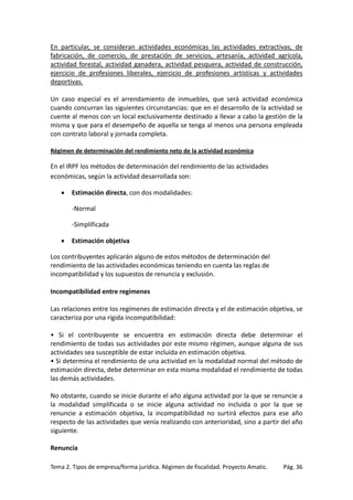 En particular, se consideran actividades económicas las actividades extractivas, de
fabricación, de comercio, de prestación de servicios, artesanía, actividad agrícola,
actividad forestal, actividad ganadera, actividad pesquera, actividad de construcción,
ejercicio de profesiones liberales, ejercicio de profesiones artísticas y actividades
deportivas.
Un caso especial es el arrendamiento de inmuebles, que será actividad económica
cuando concurran las siguientes circunstancias: que en el desarrollo de la actividad se
cuente al menos con un local exclusivamente destinado a llevar a cabo la gestión de la
misma y que para el desempeño de aquella se tenga al menos una persona empleada
con contrato laboral y jornada completa.
Régimen de determinación del rendimiento neto de la actividad económica

En el IRPF los métodos de determinación del rendimiento de las actividades
económicas, según la actividad desarrollada son:
•

Estimación directa, con dos modalidades:
-Normal
-Simplificada

•

Estimación objetiva

Los contribuyentes aplicarán alguno de estos métodos de determinación del
rendimiento de las actividades económicas teniendo en cuenta las reglas de
incompatibilidad y los supuestos de renuncia y exclusión.
Incompatibilidad entre regímenes
Las relaciones entre los regímenes de estimación directa y el de estimación objetiva, se
caracteriza por una rígida incompatibilidad:
• Si el contribuyente se encuentra en estimación directa debe determinar el
rendimiento de todas sus actividades por este mismo régimen, aunque alguna de sus
actividades sea susceptible de estar incluida en estimación objetiva.
• Si determina el rendimiento de una actividad en la modalidad normal del método de
estimación directa, debe determinar en esta misma modalidad el rendimiento de todas
las demás actividades.
No obstante, cuando se inicie durante el año alguna actividad por la que se renuncie a
la modalidad simplificada o se inicie alguna actividad no incluida o por la que se
renuncie a estimación objetiva, la incompatibilidad no surtirá efectos para ese año
respecto de las actividades que venía realizando con anterioridad, sino a partir del año
siguiente.
Renuncia
Tema 2. Tipos de empresa/forma jurídica. Régimen de fiscalidad. Proyecto Amatic.

Pág. 36

 