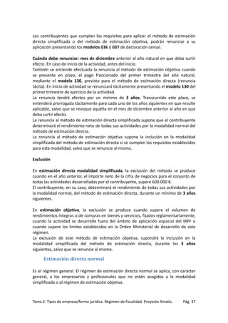 Los contribuyentes que cumplan los requisitos para aplicar el método de estimación
directa simplificada o del método de estimación objetiva, podrán renunciar a su
aplicación presentando los modelos 036 ó 037 de declaración censal.
Cuándo debe renunciar: mes de diciembre anterior al año natural en que deba surtir
efecto. En caso de inicio de la actividad, antes del inicio.
También se entiende efectuada la renuncia al método de estimación objetiva cuando
se presente en plazo, el pago fraccionado del primer trimestre del año natural,
mediante el modelo 130, previsto para el método de estimación directa (renuncia
tácita). En inicio de actividad se renunciará tácitamente presentando el modelo 130 del
primer trimestre de ejercicio de la actividad.
La renuncia tendrá efectos por un mínimo de 3 años. Transcurrido este plazo, se
entenderá prorrogada tácitamente para cada uno de los años siguientes en que resulte
aplicable, salvo que se revoque aquélla en el mes de diciembre anterior al año en que
deba surtir efecto.
La renuncia al método de estimación directa simplificada supone que el contribuyente
determinará el rendimiento neto de todas sus actividades por la modalidad normal del
método de estimación directa.
La renuncia al método de estimación objetiva supone la inclusión en la modalidad
simplificada del método de estimación directa si se cumplen los requisitos establecidos
para esta modalidad, salvo que se renuncie al mismo.
Exclusión
En estimación directa modalidad simplificada, la exclusión del método se produce
cuando en el año anterior, el importe neto de la cifra de negocios para el conjunto de
todas las actividades desarrolladas por el contribuyente, supere 600.000 €.
El contribuyente, en su caso, determinará el rendimiento de todas sus actividades por
la modalidad normal, del método de estimación directa, durante un mínimo de 3 años
siguientes.
En estimación objetiva, la exclusión se produce cuando supere el volumen de
rendimientos íntegros o de compras en bienes y servicios, fijados reglamentariamente,
cuando la actividad se desarrolle fuera del ámbito de aplicación espacial del IRPF o
cuando supere los límites establecidos en la Orden Ministerial de desarrollo de este
régimen.
La exclusión de este método de estimación objetiva, supondrá la inclusión en la
modalidad simplificada del método de estimación directa, durante los 3 años
siguientes, salvo que se renuncie al mismo.

Estimación directa normal
Es el régimen general. El régimen de estimación directa normal se aplica, con carácter
general, a los empresarios y profesionales que no estén acogidos a la modalidad
simplificada o al régimen de estimación objetiva.

Tema 2. Tipos de empresa/forma jurídica. Régimen de fiscalidad. Proyecto Amatic.

Pág. 37

 