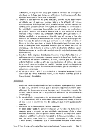 autónomos, en la parte que tenga por objeto la cobertura de contingencias
atendidas por la Seguridad Social, con el límite de 4.500 euros anuales (por
ejemplo, la Mutualidad General de la Abogacía).
b. Tendrán la consideración de gasto deducible, cuando resulte debidamente
acreditado, con el oportuno contrato laboral y la afiliación al régimen
correspondiente de la Seguridad Social, que el cónyuge o los hijos menores del
contribuyente que convivan con él trabajan habitualmente y con continuidad en
las actividades económicas desarrolladas por el mismo, las retribuciones
estipuladas con cada uno de ellos, siempre que no sean superiores a las de
mercado correspondientes a su calificación profesional y trabajo desempeñado
(dichas cantidades se considerarán obtenidas por el cónyuge o los hijos
menores en concepto de rendimientos de trabajo). Cuando el cónyuge o los
hijos menores del contribuyente que convivan con él realicen cesiones de
bienes o derechos que sirvan al objeto de la actividad económica de que se
trate la contraprestación estipulada, siempre que no exceda del valor de
mercado, y podrá deducirse la correspondiente a este último a falta de aquella
(dichas cantidades se considerarán rendimientos del capital del cónyuge o los
hijos menores).
c. Beneficios de las empresas de reducida dimensión. El Texto Refundido de la Ley
del Impuesto sobre Sociedades establece una serie de beneficios fiscales para
las empresas de reducida dimensión, es decir, aquellas que en el ejercicio
anterior hubieran tenido una cifra de negocios inferior a 8 millones de euros.
Estos beneficios serán de aplicación en el IRPF siempre que el contribuyente no
supere la cifra de negocios mencionada anteriormente para el conjunto de sus
actividades económicas.
d. En los ejercicios 2011 a 2015 se podrá aplicar la libertad de amortización en la
adquisición de activos materiales nuevos, en los mismos términos que en el
Impuesto sobre Sociedades.
Reducciones
1. El 40% de los rendimientos netos correspondientes a rentas generadas en más
de dos años, así como aquellas que se califiquen reglamentariamente como
obtenidas de forma notoriamente irregular en el tiempo (por ejemplo, las
subvenciones de capital para la adquisición de elementos del inmovilizado no
amortizables).
2. En las actividades económicas en las que se cumplan los requisitos del artículo
32.2, el rendimiento neto se minorará en las cuantías establecidas en el artículo
20 para reducir el rendimiento neto del trabajo, sin que el saldo pueda resultar
negativo.
3. Reducción por mantenimiento o creación de empleo.
En 2009, 2010 y 2011, los contribuyentes con un importe neto de la cifra de
negocios para el conjunto de sus actividades económicas inferior a cinco
millones de euros y con una plantilla media inferior a 25 empleados podrán
reducir en un 20% el rendimiento neto positivo declarado, minorado en su caso
por las reducciones anteriores, cuando mantengan o creen empleo.
A estos efectos, se entenderá que el contribuyente mantiene o crea empleo
Tema 2. Tipos de empresa/forma jurídica. Régimen de fiscalidad. Proyecto Amatic.

Pág. 39

 