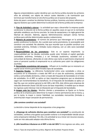 Algunos emprendedores suelen decidirse por una forma jurídica durante los primeros
años de actividad, con objeto de reducir costes laborales y de tramitación que
terminan por transformarse en otra forma jurídica con el avance del proyecto.
Antes de pasar a analizar las distintas formas jurídicas, haremos una breve referencia a
algunos factores que suelen determinar la elección de la forma jurídica de la empresa:
1.-Tipo de Actividad a ejercer.- La actividad que vaya a desarrollar la empresa puede
condicionar la elección de la forma jurídica en aquellos casos en que en la normativa
aplicable establezca una forma concreta. Se trata de excepciones a la regla general de
libertad de elección. Además, algunas Administraciones excluyen ciertas formas
jurídicas para solicitar determinadas ayudas y subvenciones.
2.-Número de promotores.- El número de personas que intervengan en la actividad
puede condicionar la elección. Así, cuando sean varios promotores, lo aconsejable será
constituir una sociedad. No obstante, hay que recordar que es posible constituir una
sociedad anónima, limitada o limitada nueva empresa, con un sólo socio (sociedad
unipersonal).
3.-Responsabilidad de los promotores.- Este es un aspecto importante. La
responsabilidad por las deudas contraídas puede estar limitada al capital aportado
(sociedades anónimas, limitadas...) o ser ilimitada (autónomo, sociedad civil y
comunidad de bienes), afectando en este último caso tanto al patrimonio empresarial
como al personal cuando el empresarial no es suficiente para cubrir las obligaciones
asumidas.
4.-Necesidades económicas del proyecto.- Influyen en la medida que es necesario un
capital social mínimo para determinados tipos de sociedades.
5.-Aspectos fiscales.- La diferencia fundamental entre unas sociedades y otras se
encuentra en la tributación a través del IRPF en el caso de autónomos, sociedades
civiles y comunidades de bienes, o bien a través del Impuesto de Sociedades en el resto
de sociedades. En el IRPF se aplica un tipo impositivo progresivo que va elevándose
según van incrementándose los beneficios. En el Impuesto de Sociedades se aplica un
tipo fijo, que con carácter general es del 30% y del 25%, éste último para empresas de
reducida dimensión (hasta 120.202 euros de base imponible). A medida que se elevan
los ingresos suele interesar más la tributación por el Impuesto de Sociedades.
6.-Imagen ante los clientes.- Muchos clientes y proveedores se fijarán en la forma
jurídica de la empresa para determinar la mayor o menor permanencia de la misma, y,
por lo tanto, la mayor o menor fiabilidad. Las sociedades mercantiles (limitada o
anónima) dan mayor sensación de permanencia.
¿Me conviene constituir una sociedad?
La decisión a tomar depende de las respuestas a tres preguntas:
1. ¿Dispongo de suficiente efectivo para constituir una sociedad? La constitución de
sociedades, conlleva unos gastos que pueden evitarse si el emprendedor decide actuar
como empresario individual. Por ello, si la actividad se va a iniciar con recursos escasos,
suele ser más adecuado adoptar esta última forma.
2. ¿Mis beneficios tributaran en el IRPF a más del 30%? Si mis ingresos son altos, será
Tema 2. Tipos de empresa/forma jurídica. Régimen de fiscalidad. Proyecto Amatic.

Pág. 4

 