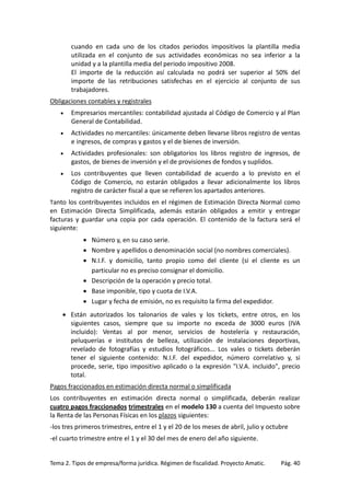 cuando en cada uno de los citados periodos impositivos la plantilla media
utilizada en el conjunto de sus actividades económicas no sea inferior a la
unidad y a la plantilla media del periodo impositivo 2008.
El importe de la reducción así calculada no podrá ser superior al 50% del
importe de las retribuciones satisfechas en el ejercicio al conjunto de sus
trabajadores.
Obligaciones contables y registrales
•

Empresarios mercantiles: contabilidad ajustada al Código de Comercio y al Plan
General de Contabilidad.

•

Actividades no mercantiles: únicamente deben llevarse libros registro de ventas
e ingresos, de compras y gastos y el de bienes de inversión.

•

Actividades profesionales: son obligatorios los libros registro de ingresos, de
gastos, de bienes de inversión y el de provisiones de fondos y suplidos.

•

Los contribuyentes que lleven contabilidad de acuerdo a lo previsto en el
Código de Comercio, no estarán obligados a llevar adicionalmente los libros
registro de carácter fiscal a que se refieren los apartados anteriores.

Tanto los contribuyentes incluidos en el régimen de Estimación Directa Normal como

en Estimación Directa Simplificada, además estarán obligados a emitir y entregar
facturas y guardar una copia por cada operación. El contenido de la factura será el
siguiente:
• Número y, en su caso serie.
• Nombre y apellidos o denominación social (no nombres comerciales).
• N.I.F. y domicilio, tanto propio como del cliente (si el cliente es un
particular no es preciso consignar el domicilio.
• Descripción de la operación y precio total.
• Base imponible, tipo y cuota de I.V.A.
• Lugar y fecha de emisión, no es requisito la firma del expedidor.
• Están autorizados los talonarios de vales y los tickets, entre otros, en los
siguientes casos, siempre que su importe no exceda de 3000 euros (IVA
incluido): Ventas al por menor, servicios de hostelería y restauración,
peluquerías e institutos de belleza, utilización de instalaciones deportivas,
revelado de fotografías y estudios fotográficos... Los vales o tickets deberán
tener el siguiente contenido: N.I.F. del expedidor, número correlativo y, si
procede, serie, tipo impositivo aplicado o la expresión "I.V.A. incluido", precio
total.
Pagos fraccionados en estimación directa normal o simplificada
Los contribuyentes en estimación directa normal o simplificada, deberán realizar
cuatro pagos fraccionados trimestrales en el modelo 130 a cuenta del Impuesto sobre
la Renta de las Personas Físicas en los plazos siguientes:
-los tres primeros trimestres, entre el 1 y el 20 de los meses de abril, julio y octubre
-el cuarto trimestre entre el 1 y el 30 del mes de enero del año siguiente.

Tema 2. Tipos de empresa/forma jurídica. Régimen de fiscalidad. Proyecto Amatic.

Pág. 40

 