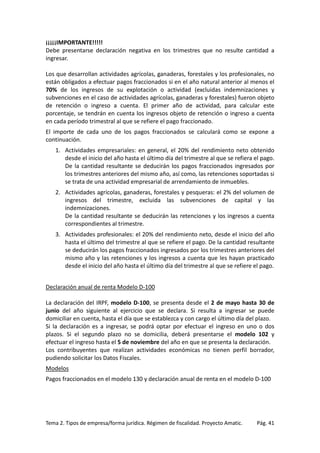 ¡¡¡¡¡IMPORTANTE!!!!!
Debe presentarse declaración negativa en los trimestres que no resulte cantidad a
ingresar.
Los que desarrollan actividades agrícolas, ganaderas, forestales y los profesionales, no
están obligados a efectuar pagos fraccionados si en el año natural anterior al menos el
70% de los ingresos de su explotación o actividad (excluidas indemnizaciones y
subvenciones en el caso de actividades agrícolas, ganaderas y forestales) fueron objeto
de retención o ingreso a cuenta. El primer año de actividad, para calcular este
porcentaje, se tendrán en cuenta los ingresos objeto de retención o ingreso a cuenta
en cada período trimestral al que se refiere el pago fraccionado.
El importe de cada uno de los pagos fraccionados se calculará como se expone a
continuación.
1. Actividades empresariales: en general, el 20% del rendimiento neto obtenido
desde el inicio del año hasta el último día del trimestre al que se refiera el pago.
De la cantidad resultante se deducirán los pagos fraccionados ingresados por
los trimestres anteriores del mismo año, así como, las retenciones soportadas si
se trata de una actividad empresarial de arrendamiento de inmuebles.
2. Actividades agrícolas, ganaderas, forestales y pesqueras: el 2% del volumen de
ingresos del trimestre, excluida las subvenciones de capital y las
indemnizaciones.
De la cantidad resultante se deducirán las retenciones y los ingresos a cuenta
correspondientes al trimestre.
3. Actividades profesionales: el 20% del rendimiento neto, desde el inicio del año
hasta el último del trimestre al que se refiere el pago. De la cantidad resultante
se deducirán los pagos fraccionados ingresados por los trimestres anteriores del
mismo año y las retenciones y los ingresos a cuenta que les hayan practicado
desde el inicio del año hasta el último día del trimestre al que se refiere el pago.
Declaración anual de renta Modelo D-100
La declaración del IRPF, modelo D-100, se presenta desde el 2 de mayo hasta 30 de
junio del año siguiente al ejercicio que se declara. Si resulta a ingresar se puede
domiciliar en cuenta, hasta el día que se establezca y con cargo el último día del plazo.
Si la declaración es a ingresar, se podrá optar por efectuar el ingreso en uno o dos
plazos. Si el segundo plazo no se domicilia, deberá presentarse el modelo 102 y
efectuar el ingreso hasta el 5 de noviembre del año en que se presenta la declaración.
Los contribuyentes que realizan actividades económicas no tienen perfil borrador,
pudiendo solicitar los Datos Fiscales.
Modelos
Pagos fraccionados en el modelo 130 y declaración anual de renta en el modelo D-100

Tema 2. Tipos de empresa/forma jurídica. Régimen de fiscalidad. Proyecto Amatic.

Pág. 41

 