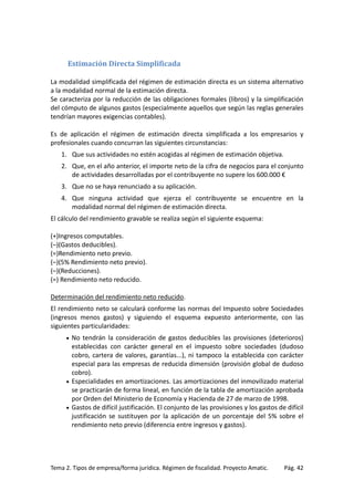 Estimación Directa Simplificada
La modalidad simplificada del régimen de estimación directa es un sistema alternativo
a la modalidad normal de la estimación directa.
Se caracteriza por la reducción de las obligaciones formales (libros) y la simplificación
del cómputo de algunos gastos (especialmente aquellos que según las reglas generales
tendrían mayores exigencias contables).
Es de aplicación el régimen de estimación directa simplificada a los empresarios y
profesionales cuando concurran las siguientes circunstancias:
1. Que sus actividades no estén acogidas al régimen de estimación objetiva.
2. Que, en el año anterior, el importe neto de la cifra de negocios para el conjunto
de actividades desarrolladas por el contribuyente no supere los 600.000 €
3. Que no se haya renunciado a su aplicación.
4. Que ninguna actividad que ejerza el contribuyente se encuentre en la
modalidad normal del régimen de estimación directa.
El cálculo del rendimiento gravable se realiza según el siguiente esquema:
(+)Ingresos computables.
(–)(Gastos deducibles).
(=)Rendimiento neto previo.
(–)(5% Rendimiento neto previo).
(–)(Reducciones).
(=) Rendimiento neto reducido.
Determinación del rendimiento neto reducido.
El rendimiento neto se calculará conforme las normas del Impuesto sobre Sociedades
(ingresos menos gastos) y siguiendo el esquema expuesto anteriormente, con las
siguientes particularidades:
No tendrán la consideración de gastos deducibles las provisiones (deterioros)
establecidas con carácter general en el impuesto sobre sociedades (dudoso
cobro, cartera de valores, garantías...), ni tampoco la establecida con carácter
especial para las empresas de reducida dimensión (provisión global de dudoso
cobro).
• Especialidades en amortizaciones. Las amortizaciones del inmovilizado material
se practicarán de forma lineal, en función de la tabla de amortización aprobada
por Orden del Ministerio de Economía y Hacienda de 27 de marzo de 1998.
• Gastos de difícil justificación. El conjunto de las provisiones y los gastos de difícil
justificación se sustituyen por la aplicación de un porcentaje del 5% sobre el
rendimiento neto previo (diferencia entre ingresos y gastos).
•

Tema 2. Tipos de empresa/forma jurídica. Régimen de fiscalidad. Proyecto Amatic.

Pág. 42

 