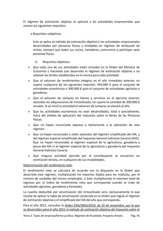 El régimen de estimación objetiva se aplicará a las actividades empresariales que
reúnan los siguientes requisitos:
a.Requisitos subjetivos.
Solo se aplica el método de estimación objetiva a las actividades empresariales
desarrolladas por personas físicas y entidades en régimen de atribución de
rentas, siempre que todos sus socios, herederos, comuneros o partícipes sean
personas físicas.
b.

Requisitos objetivos:

•

Que cada una de sus actividades estén incluidas en la Orden del Ministro de
Economía y Hacienda que desarrolla el régimen de estimación objetiva y no
rebasen los límites establecidos en la misma para cada actividad.

•

Que el volumen de rendimientos íntegros en el año inmediato anterior, no
supere cualquiera de los siguientes importes: 450.000 € para el conjunto de
actividades económicas o 300.000 € para el conjunto de actividades agrícolas y
ganaderas.

•

Que el volumen de compras en bienes y servicios en el ejercicio anterior,
excluidas las adquisiciones de inmovilizado, no supere la cantidad de 300.000 €
anuales. Si se inició la actividad el volumen de compras se elevará al año.

•

Que las actividades económicas no sean desarrolladas, total o parcialmente,
fuera del ámbito de aplicación del Impuesto sobre la Renta de las Personas
Físicas.

•

Que no hayan renunciado expresa o tácitamente a la aplicación de este
régimen.

•

Que no hayan renunciado o estén excluidos del régimen simplificado del IVA, y
del régimen especial simplificado del Impuesto General Indirecto Canario (IGIC).
Que no hayan renunciado al régimen especial de la agricultura, ganadería y
pesca del IVA ni al régimen especial de la agricultura y ganadería del Impuesto
General Indirecto Canario.

•

Que ninguna actividad ejercida por el contribuyente se encuentre en
estimación directa, en cualquiera de sus modalidades.

Determinación del rendimiento neto.
El rendimiento neto se calculará de acuerdo con lo dispuesto en la Orden que
desarrolla este régimen, multiplicando los importes fijados para los módulos, por el
número de unidades del mismo empleadas, o bien multiplicando el volumen total de
ingresos por el índice de rendimiento neto que corresponda cuando se trate de
actividades agrícolas, ganaderas y forestales.
La cuantía deducible por amortización del inmovilizado será, exclusivamente la que
resulte de aplicar la tabla de amortización contenida en la Orden que regula el régimen
de estimación objetiva y el simplificado del IVA del año que corresponda.
Para el año 2011, consultar la Orden EHA/3063/2010, de 25 de noviembre, por la que
se desarrollan para el año 2011 el método de estimación objetiva del Impuesto sobre la
Tema 2. Tipos de empresa/forma jurídica. Régimen de fiscalidad. Proyecto Amatic.

Pág. 45

 