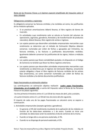 Renta de las Personas Físicas y el régimen especial simplificado del Impuesto sobre el
Valor Añadido.
Obligaciones contables y registrales
Es obligatorio conservar las facturas emitidas y las recibidas así como, los justificantes
de los módulos aplicados.
•

Si se practican amortizaciones deberá llevarse, el libro registro de bienes de
inversión.

•

En actividades cuyo rendimiento neto se calcula en función del volumen de
operaciones, (agrícolas, ganaderas, forestales y de transformación de productos
naturales), deberá llevarse, libro registro de ventas o ingresos.

• Los sujetos pasivos que desarrollen actividades empresariales mercantiles cuyo
rendimiento se determine por el método de Estimación Objetiva deberán
conservar, numeradas por orden de fechas y agrupadas por trimestres, las
facturas emitidas, y las facturas o justificantes documentales recibidos.
Igualmente deberán conservar los justificantes de los signos, índices o módulos
aplicados.
• Los sujetos pasivos que lleven contabilidad ajustada a lo dispuesto en el Código
de Comercio no tendrán que llevar los libros registros anteriores.
• Los sujetos pasivos que desarrollen actividades empresariales mercantiles cuyo
rendimiento se determine por el régimen de Estimación Objetiva, únicamente
estarán obligados a llevar el libro registro de facturas recibidas de los activos
fijos (inversiones), así como conservar numeradas por orden de fechas las
facturas recibidas y los demás documentos justificativos.
Pagos fraccionados en estimación objetiva
Los contribuyentes en estimación objetiva realizarán cuatro pagos fraccionados,
trimestrales, en el modelo 131 a cuenta del Impuesto sobre la Renta de las Personas
Físicas en los plazos siguientes:
-los tres primeros trimestres entre el 1 y el 20 de los meses de abril, julio y octubre,
-el cuarto trimestre entre el 1 y el 30 del mes de enero del año siguiente.
El importe de cada uno de los pagos fraccionados se calculará como se expone a
continuación.
1. Actividades empresariales (excepto agrícolas y ganaderas).
•

En general, el 4% del rendimiento resultante de la aplicación de los módulos en
función de los datos-base existentes a 1 de enero. Cuando se inicie una
actividad, los datos-base serán los existentes el día de comienzo de la misma.

•

Cuando se tenga sólo a una persona asalariada, el 3%.

•

Cuando no se disponga de personal asalariado, el 2%.

Tema 2. Tipos de empresa/forma jurídica. Régimen de fiscalidad. Proyecto Amatic.

Pág. 46

 