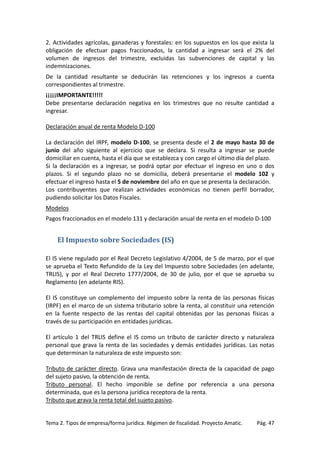 2. Actividades agrícolas, ganaderas y forestales: en los supuestos en los que exista la
obligación de efectuar pagos fraccionados, la cantidad a ingresar será el 2% del
volumen de ingresos del trimestre, excluidas las subvenciones de capital y las
indemnizaciones.
De la cantidad resultante se deducirán las retenciones y los ingresos a cuenta
correspondientes al trimestre.
¡¡¡¡¡IMPORTANTE!!!!!
Debe presentarse declaración negativa en los trimestres que no resulte cantidad a
ingresar.
Declaración anual de renta Modelo D-100
La declaración del IRPF, modelo D-100, se presenta desde el 2 de mayo hasta 30 de
junio del año siguiente al ejercicio que se declara. Si resulta a ingresar se puede
domiciliar en cuenta, hasta el día que se establezca y con cargo el último día del plazo.
Si la declaración es a ingresar, se podrá optar por efectuar el ingreso en uno o dos
plazos. Si el segundo plazo no se domicilia, deberá presentarse el modelo 102 y
efectuar el ingreso hasta el 5 de noviembre del año en que se presenta la declaración.
Los contribuyentes que realizan actividades económicas no tienen perfil borrador,
pudiendo solicitar los Datos Fiscales.
Modelos
Pagos fraccionados en el modelo 131 y declaración anual de renta en el modelo D-100

El Impuesto sobre Sociedades (IS)
El IS viene regulado por el Real Decreto Legislativo 4/2004, de 5 de marzo, por el que
se aprueba el Texto Refundido de la Ley del Impuesto sobre Sociedades (en adelante,
TRLIS), y por el Real Decreto 1777/2004, de 30 de julio, por el que se aprueba su
Reglamento (en adelante RIS).
El IS constituye un complemento del impuesto sobre la renta de las personas físicas
(IRPF) en el marco de un sistema tributario sobre la renta, al constituir una retención
en la fuente respecto de las rentas del capital obtenidas por las personas físicas a
través de su participación en entidades jurídicas.
El artículo 1 del TRLIS define el IS como un tributo de carácter directo y naturaleza
personal que grava la renta de las sociedades y demás entidades jurídicas. Las notas
que determinan la naturaleza de este impuesto son:
Tributo de carácter directo. Grava una manifestación directa de la capacidad de pago
del sujeto pasivo, la obtención de renta.
Tributo personal. El hecho imponible se define por referencia a una persona
determinada, que es la persona jurídica receptora de la renta.
Tributo que grava la renta total del sujeto pasivo.

Tema 2. Tipos de empresa/forma jurídica. Régimen de fiscalidad. Proyecto Amatic.

Pág. 47

 