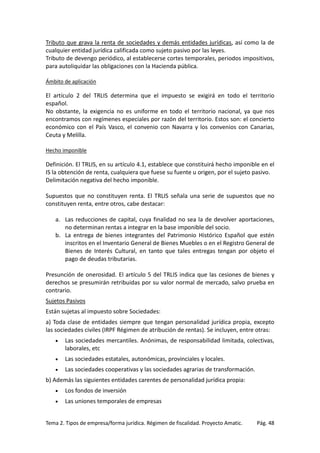 Tributo que grava la renta de sociedades y demás entidades jurídicas, así como la de
cualquier entidad jurídica calificada como sujeto pasivo por las leyes.
Tributo de devengo periódico, al establecerse cortes temporales, periodos impositivos,
para autoliquidar las obligaciones con la Hacienda pública.
Ámbito de aplicación

El artículo 2 del TRLIS determina que el impuesto se exigirá en todo el territorio
español.
No obstante, la exigencia no es uniforme en todo el territorio nacional, ya que nos
encontramos con regímenes especiales por razón del territorio. Estos son: el concierto
económico con el País Vasco, el convenio con Navarra y los convenios con Canarias,
Ceuta y Melilla.
Hecho imponible

Definición. El TRLIS, en su artículo 4.1, establece que constituirá hecho imponible en el
IS la obtención de renta, cualquiera que fuese su fuente u origen, por el sujeto pasivo.
Delimitación negativa del hecho imponible.
Supuestos que no constituyen renta. El TRLIS señala una serie de supuestos que no
constituyen renta, entre otros, cabe destacar:
a. Las reducciones de capital, cuya finalidad no sea la de devolver aportaciones,
no determinan rentas a integrar en la base imponible del socio.
b. La entrega de bienes integrantes del Patrimonio Histórico Español que estén
inscritos en el Inventario General de Bienes Muebles o en el Registro General de
Bienes de Interés Cultural, en tanto que tales entregas tengan por objeto el
pago de deudas tributarias.
Presunción de onerosidad. El artículo 5 del TRLIS indica que las cesiones de bienes y
derechos se presumirán retribuidas por su valor normal de mercado, salvo prueba en
contrario.
Sujetos Pasivos
Están sujetas al impuesto sobre Sociedades:
a) Toda clase de entidades siempre que tengan personalidad jurídica propia, excepto
las sociedades civiles (IRPF Régimen de atribución de rentas). Se incluyen, entre otras:
•

Las sociedades mercantiles. Anónimas, de responsabilidad limitada, colectivas,
laborales, etc

•

Las sociedades estatales, autonómicas, provinciales y locales.

•

Las sociedades cooperativas y las sociedades agrarias de transformación.

b) Además las siguientes entidades carentes de personalidad jurídica propia:
•

Los fondos de inversión

•

Las uniones temporales de empresas

Tema 2. Tipos de empresa/forma jurídica. Régimen de fiscalidad. Proyecto Amatic.

Pág. 48

 