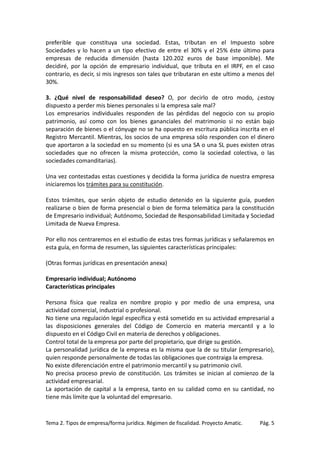 preferible que constituya una sociedad. Estas, tributan en el Impuesto sobre
Sociedades y lo hacen a un tipo efectivo de entre el 30% y el 25% éste último para
empresas de reducida dimensión (hasta 120.202 euros de base imponible). Me
decidiré, por la opción de empresario individual, que tributa en el IRPF, en el caso
contrario, es decir, si mis ingresos son tales que tributaran en este ultimo a menos del
30%.
3. ¿Qué nivel de responsabilidad deseo? O, por decirlo de otro modo, ¿estoy
dispuesto a perder mis bienes personales si la empresa sale mal?
Los empresarios individuales responden de las pérdidas del negocio con su propio
patrimonio, así como con los bienes gananciales del matrimonio si no están bajo
separación de bienes o el cónyuge no se ha opuesto en escritura pública inscrita en el
Registro Mercantil. Mientras, los socios de una empresa sólo responden con el dinero
que aportaron a la sociedad en su momento (si es una SA o una SL pues existen otras
sociedades que no ofrecen la misma protección, como la sociedad colectiva, o las
sociedades comanditarias).
Una vez contestadas estas cuestiones y decidida la forma jurídica de nuestra empresa
iniciaremos los trámites para su constitución.
Estos trámites, que serán objeto de estudio detenido en la siguiente guía, pueden
realizarse o bien de forma presencial o bien de forma telemática para la constitución
de Empresario individual; Autónomo, Sociedad de Responsabilidad Limitada y Sociedad
Limitada de Nueva Empresa.
Por ello nos centraremos en el estudio de estas tres formas jurídicas y señalaremos en
esta guía, en forma de resumen, las siguientes características principales:
(Otras formas jurídicas en presentación anexa)
Empresario individual; Autónomo
Características principales
Persona física que realiza en nombre propio y por medio de una empresa, una
actividad comercial, industrial o profesional.
No tiene una regulación legal específica y está sometido en su actividad empresarial a
las disposiciones generales del Código de Comercio en materia mercantil y a lo
dispuesto en el Código Civil en materia de derechos y obligaciones.
Control total de la empresa por parte del propietario, que dirige su gestión.
La personalidad jurídica de la empresa es la misma que la de su titular (empresario),
quien responde personalmente de todas las obligaciones que contraiga la empresa.
No existe diferenciación entre el patrimonio mercantil y su patrimonio civil.
No precisa proceso previo de constitución. Los trámites se inician al comienzo de la
actividad empresarial.
La aportación de capital a la empresa, tanto en su calidad como en su cantidad, no
tiene más límite que la voluntad del empresario.

Tema 2. Tipos de empresa/forma jurídica. Régimen de fiscalidad. Proyecto Amatic.

Pág. 5

 