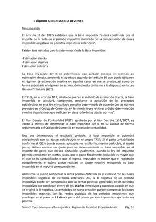 = LÍQUIDO A INGRESAR O A DEVOLVER
Base imponible

El artículo 10 del TRLIS establece que la base imponible “estará constituida por el
importe de la renta en el periodo impositivo minorada por la compensación de bases
imponibles negativas de periodos impositivos anteriores”.
Existen tres métodos para la determinación de la Base Imponible:
-Estimación directa
-Estimación objetiva
Estimación indirecta
La base imponible del IS se determinará, con carácter general, en régimen de
estimación directa, previendo el apartado segundo del artículo 10 que pueda utilizarse
el régimen de estimación objetiva en aquellos casos en que se precise, así como de
forma subsidiaria el régimen de estimación indirecta conforme a lo dispuesto en la Ley
General Tributaria (LGT).
El TRLIS, en su artículo 10.3, establece que “en el método de estimación directa, la base
imponible se calculará, corrigiendo, mediante la aplicación de los preceptos
establecidos en esta ley, el resultado contable determinado de acuerdo con las normas
previstas en el Código de Comercio, en las demás leyes relativas a dicha determinación
y en las disposiciones que se dicten en desarrollo de las citadas normas”.
El Plan General de Contabilidad (PGC), aprobado por el Real Decreto 1514/2007, es
válido a efectos de determinar la base imponible del IS en su calidad de norma
reglamentaria del Código de Comercio en materia de contabilidad.
Una vez determinado el resultado contable, la base imponible se obtendrá
corrigiéndolo con los ajustes establecidos en el propio TRLIS. Si el gasto contabilizado
conforme al PGC y demás normas aplicables no resulta fiscalmente deducible, el sujeto
pasivo deberá realizar un ajuste positivo, incrementando su base imponible en el
importe del gasto que no sea deducible. Igualmente, cuando la ley del impuesto
permita considerar, en ciertos casos, que el gasto fiscalmente deducible es mayor que
el que se ha contabilizado, o que el ingreso imputable es menor que el registrado
contablemente, el sujeto pasivo realizará un ajuste negativo reduciendo su base
imponible en el importe correspondiente.
Asimismo, se puede compensar la renta positiva obtenida en el ejercicio con las bases
imponibles negativas de ejercicios anteriores. Así, la BI negativa de un periodo
impositivo puede ser compensada con las rentas positivas generadas en los periodos
impositivos que concluyan dentro de los 15 años inmediatos y sucesivos a aquél en que
se originó la BI negativa. Las entidades de nueva creación pueden compensar las bases
imponibles negativas con las rentas positivas de los periodos impositivos que
concluyan en el plazo de 15 años a partir del primer periodo impositivo cuya renta sea
positiva.
Tema 2. Tipos de empresa/forma jurídica. Régimen de fiscalidad. Proyecto Amatic.

Pág. 51

 