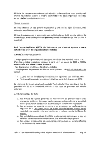El límite de compensación máximo cada ejercicio es la cuantía de renta positiva del
mismo, no pudiendo superar el importe acumulado de las bases imponibles obtenidas
en los 15 años inmediatos anteriores.
Tipo de gravamen
El TRLIS establece un tipo general de gravamen y una serie de tipos especiales, más
reducidos que el tipo general, salvo excepciones.
El tipo de gravamen es el porcentaje que multiplicado por la BI permite obtener la
cuota íntegra. El resultado puede ser positivo (cuando así lo sea la BI) o cero (BI cero o
negativa).

Real Decreto Legislativo 4/2004, de 5 de marzo, por el que se aprueba el texto
refundido de la Ley del Impuesto sobre Sociedades.
Artículo 28. El tipo de gravamen.
1. El tipo general de gravamen para los sujetos pasivos de este impuesto será el 35 %.
(Para los períodos impositivos iniciados a partir de 1 de enero de 2007 y 2008,la
DISPOSICIÓN ADICIONAL OCTAVA establece:
Tipo de gravamen en el Impuesto sobre Sociedades.
1. El tipo general de gravamen establecido en el apartado 1 del artículo 28 de esta Ley
será el:
•
•

32,5 %, para los períodos impositivos iniciados a partir de 1 de enero de 2007.
30 %, para los períodos impositivos iniciados a partir de 1 de enero de 2008.

La referencia del tercer párrafo del apartado 7 del artículo 28 de esta Ley al tipo de
gravamen del 35 % se entenderá realizada a los tipos de gravamen del párrafo
anterior.)
2. Tributarán al tipo del 25 %:
a. Las mutuas de seguros generales, las mutualidades de previsión social y las
mutuas de accidentes de trabajo y enfermedades profesionales de la Seguridad
Social que cumplan los requisitos establecidos por su normativa reguladora.
b. Las sociedades de garantía recíproca y las sociedades de reafianzamiento
reguladas en la Ley 1/1994, de 11 de marzo, sobre el régimen jurídico de las
sociedades de garantía recíproca, inscritas en el registro especial del Banco de
España.
c. Las sociedades cooperativas de crédito y cajas rurales, excepto por lo que se
refiere a los resultados extracooperativos, que tributarán al tipo general.
d. Los colegios profesionales, las asociaciones empresariales, las cámaras oficiales
y los sindicatos de trabajadores.

Tema 2. Tipos de empresa/forma jurídica. Régimen de fiscalidad. Proyecto Amatic.

Pág. 52

 