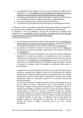 e. Las entidades sin fines lucrativos a las que no sea de aplicación el régimen fiscal
establecido en la Ley 49/2002, de 23 de diciembre, de régimen fiscal de las
entidades sin fines lucrativos y de los incentivos fiscales al mecenazgo.
f. Los fondos de promoción de empleo constituidos al amparo del artículo 22 de
la Ley 27/1984, de 26 de julio, sobre reconversión y reindustrialización.
g. Las uniones, federaciones y confederaciones de cooperativas.
h. La Entidad de Derecho público Puertos del Estado y las Autoridades Portuarias.
3. Tributarán al 20 % las sociedades cooperativas fiscalmente protegidas, excepto por lo
que se refiere a los resultados extracooperativos, que tributarán al tipo general.
4. Tributarán al 10 % las entidades a las que sea de aplicación el régimen fiscal
establecido en la Ley 49/2002, de 23 de diciembre, de régimen fiscal de las entidades
sin fines lucrativos y de los incentivos fiscales al mecenazgo.
5. Tributarán al tipo del 1 %:
a. Las sociedades de inversión de capital variable reguladas por la Ley 35/2003, de
4 de noviembre, de Instituciones de Inversión Colectiva, siempre que el número
de accionistas requerido sea, como mínimo, el previsto en su artículo 9.4.
b. Los fondos de inversión de carácter financiero previstos en la citada Ley,
siempre que el número de partícipes requerido sea, como mínimo, el previsto
en su artículo 5.4.
c. Las sociedades de inversión inmobiliaria y los fondos de inversión inmobiliaria
regulados en la citada Ley, distintos de los previstos en la letra d siguiente,
siempre que el número de accionistas o partícipes requerido sea, como mínimo,
el previsto en los artículos 5.4 y 9.4 de dicha Ley y que, con el carácter de
instituciones de inversión colectiva no financieras, tengan por objeto exclusivo
la inversión en cualquier tipo de inmueble de naturaleza urbana para su
arrendamiento.
La aplicación de los tipos de gravamen previstos en este apartado requerirá que
los bienes inmuebles que integren el activo de las Instituciones de Inversión
Colectiva a que se refiere el párrafo anterior no se enajenen hasta que no hayan
transcurrido al menos tres años desde su adquisición, salvo que, con carácter
excepcional, medie la autorización expresa de la Comisión Nacional del
Mercado de Valores.
La transmisión de dichos inmuebles antes del transcurso del período mínimo a
que se refiere esta letra c determinará que la renta derivada de dicha
transmisión tributará al tipo general de gravamen del impuesto. Además, la
entidad estará obligada a ingresar, junto con la cuota del período impositivo
correspondiente al período en el que se transmitió el bien, los importes
resultantes de aplicar a las rentas correspondientes al inmueble en cada uno de
los períodos impositivos anteriores en los que hubiera resultado de aplicación
el régimen previsto en esta letra c, la diferencia entre el tipo general de
gravamen vigente en cada período y el tipo del 1 %, sin perjuicio de los
intereses de demora, recargos y sanciones que, en su caso, resulten
procedentes.

Tema 2. Tipos de empresa/forma jurídica. Régimen de fiscalidad. Proyecto Amatic.

Pág. 53

 
