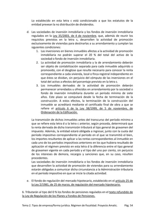 Lo establecido en esta letra c está condicionado a que los estatutos de la
entidad prevean la no distribución de dividendos.
d. Las sociedades de inversión inmobiliaria y los fondos de inversión inmobiliaria
regulados en la Ley 35/2003, de 4 de noviembre, que, además de reunir los
requisitos previstos en la letra c, desarrollen la actividad de promoción
exclusivamente de viviendas para destinarlas a su arrendamiento y cumplan las
siguientes condiciones:
1. Las inversiones en bienes inmuebles afectas a la actividad de promoción
inmobiliaria no podrán superar el 20 % del total del activo de la
sociedad o fondo de inversión inmobiliaria.
2. La actividad de promoción inmobiliaria y la de arrendamiento deberán
ser objeto de contabilización separada para cada inmueble adquirido o
promovido, con el desglose que resulte necesario para conocer la renta
correspondiente a cada vivienda, local o finca registral independiente en
que éstos se dividan, sin perjuicio del cómputo de las inversiones en el
total del activo a efectos del porcentaje previsto en la letra c.
3. Los inmuebles derivados de la actividad de promoción deberán
permanecer arrendados u ofrecidos en arrendamiento por la sociedad o
fondo de inversión inmobiliaria durante un período mínimo de siete
años. Este plazo se computará desde la fecha de terminación de la
construcción. A estos efectos, la terminación de la construcción del
inmueble se acreditará mediante el certificado final de obra a que se
refiere el artículo 6 de la Ley 38/1999, de 5 de noviembre, de
Ordenación de la Edificación.
La transmisión de dichos inmuebles antes del transcurso del período mínimo a
que se refiere esta letra d o la letra c anterior, según proceda, determinará que
la renta derivada de dicha transmisión tributará al tipo general de gravamen del
impuesto. Además, la entidad estará obligada a ingresar, junto con la cuota del
período impositivo correspondiente al período en el que se transmitió el bien,
los importes resultantes de aplicar a las rentas correspondientes al inmueble en
cada uno de los períodos impositivos anteriores en los que hubiera resultado de
aplicación el régimen previsto en esta letra d la diferencia entre el tipo general
de gravamen vigente en cada período y el tipo del uno por ciento, sin perjuicio
de los intereses de demora, recargos y sanciones que, en su caso, resulten
procedentes.
Las sociedades de inversión inmobiliaria o los fondos de inversión inmobiliaria
que desarrollen la actividad de promoción de viviendas para su arrendamiento
estarán obligadas a comunicar dicha circunstancia a la Administración tributaria
en el período impositivo en que se inicie la citada actividad.
e. El fondo de regulación del mercado hipotecario, establecido en el artículo 25 de
la Ley 2/1981, de 25 de marzo, de regulación del mercado hipotecario.
6. Tributarán al tipo del 0 % los fondos de pensiones regulados en el texto refundido de
la Ley de Regulación de los Planes y Fondos de Pensiones.
Tema 2. Tipos de empresa/forma jurídica. Régimen de fiscalidad. Proyecto Amatic.

Pág. 54

 