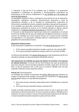 7. Tributarán al tipo del 40 % las entidades que se dediquen a la exploración,
investigación y explotación de yacimientos y almacenamientos subterráneos de
hidrocarburos en los términos establecidos en la Ley 34/1998, de 7 de octubre, del
Sector de Hidrocarburos.
Las actividades relativas al refino y cualesquiera otras distintas de las de exploración,
investigación, explotación, transporte, almacenamiento, depuración y venta de
hidrocarburos extraídos, o de la actividad de almacenamiento subterráneo de
hidrocarburos propiedad de terceros, quedarán sometidas al tipo general de gravamen.
A las entidades que desarrollen exclusivamente la actividad de almacenamiento de
hidrocarburos propiedad de terceros no les resultará aplicable el régimen especial
establecido en el capítulo X del título VII de esta Ley y tributarán al tipo del 35 %.
8. Tributarán al tipo de gravamen especial que resulte de lo establecido en el artículo
43 de la Ley 19/1994, de 6 de julio, de modificación del Régimen Económico y Fiscal de
Canarias, las entidades de la Zona Especial Canaria, por la parte de base imponible
correspondiente a las operaciones realizadas efectiva y materialmente en el ámbito
geográfico de la Zona Especial Canaria.
(Disposición adicional octava
El tipo de gravamen establecido en el apartado 7 del artículo 28 de esta Ley será el:
•
•

37,5 %, para los períodos impositivos iniciados a partir de 1 de enero de 2007.
35 %, para los períodos impositivos iniciados a partir de 1 de enero de 2008.

La referencia del apartado 5 del artículo 30 de esta Ley al tipo de gravamen del 40 % se
entenderá realizada a los tipos de gravamen del párrafo anterior.)
Tipo especial para las entidades que gozan del régimen de incentivos a las empresas
de reducida dimensión. El artículo 114 del TRLIS establece dos tipos de gravámenes
para estas empresas. Para los periodos impositivos iniciados a partir del 1 de enero de
2011, el tipo de gravamen será el 25% para los primeros 300.000 euros de base
imponible y 30% para la base imponible restante.
Artículo 114. Tipo de gravamen.
Las entidades que cumplan las previsiones del artículo 108 de esta Ley tributarán con
arreglo a la siguiente escala, excepto si de acuerdo con lo previsto en el artículo 28 de
esta Ley deban tributar a un tipo diferente del general:
a. Por la parte de base imponible comprendida entre 0 y 300.000 euros, al tipo del
25 %.
b. Por la parte de base imponible restante, al tipo del 30 %.
Cuando el período impositivo tenga una duración inferior al año, la parte de la base
imponible que tributará al tipo del 25 % será la resultante de aplicar a 300.000 euros la
proporción en la que se hallen el número de días del período impositivo entre 365 días,
o la base imponible del período impositivo cuando esta fuera inferior

Tema 2. Tipos de empresa/forma jurídica. Régimen de fiscalidad. Proyecto Amatic.

Pág. 55

 